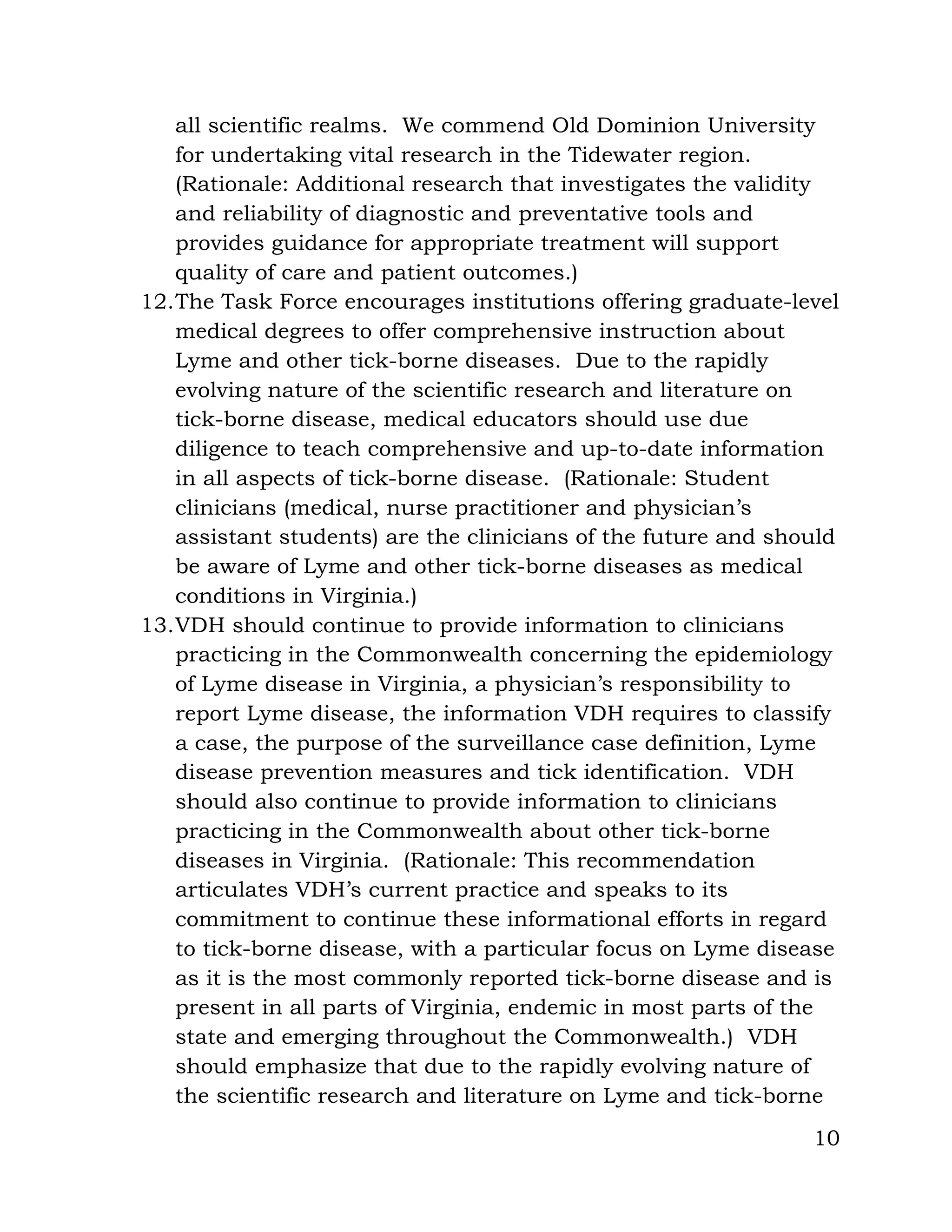 10
all scientific realms. We commend Old Dominion University
for undertaking vital research in the Tidewater region.
(Rationale: Additional research that investigates the validity
and reliability of diagnostic and preventative tools and
provides guidance for appropriate treatment will support
quality of care and patient outcomes.)
12.The Task Force encourages institutions offering graduate-level
medical degrees to offer comprehensive instruction about
Lyme and other tick-borne diseases. Due to the rapidly
evolving nature of the scientific research and literature on
tick-borne disease, medical educators should use due
diligence to teach comprehensive and up-to-date information
in all aspects of tick-borne disease. (Rationale: Student
clinicians (medical, nurse practitioner and physician’s
assistant students) are the clinicians of the future and should
be aware of Lyme and other tick-borne diseases as medical
conditions in Virginia.)
13.VDH should continue to provide information to clinicians
practicing in the Commonwealth concerning the epidemiology
of Lyme disease in Virginia, a physician’s responsibility to
report Lyme disease, the information VDH requires to classify
a case, the purpose of the surveillance case definition, Lyme
disease prevention measures and tick identification. VDH
should also continue to provide information to clinicians
practicing in the Commonwealth about other tick-borne
diseases in Virginia. (Rationale: This recommendation
articulates VDH’s current practice and speaks to its
commitment to continue these informational efforts in regard
to tick-borne disease, with a particular focus on Lyme disease
as it is the most commonly reported tick-borne disease and is
present in all parts of Virginia, endemic in most parts of the
state and emerging throughout the Commonwealth.) VDH
should emphasize that due to the rapidly evolving nature of
the scientific research and literature on Lyme and tick-borne
 