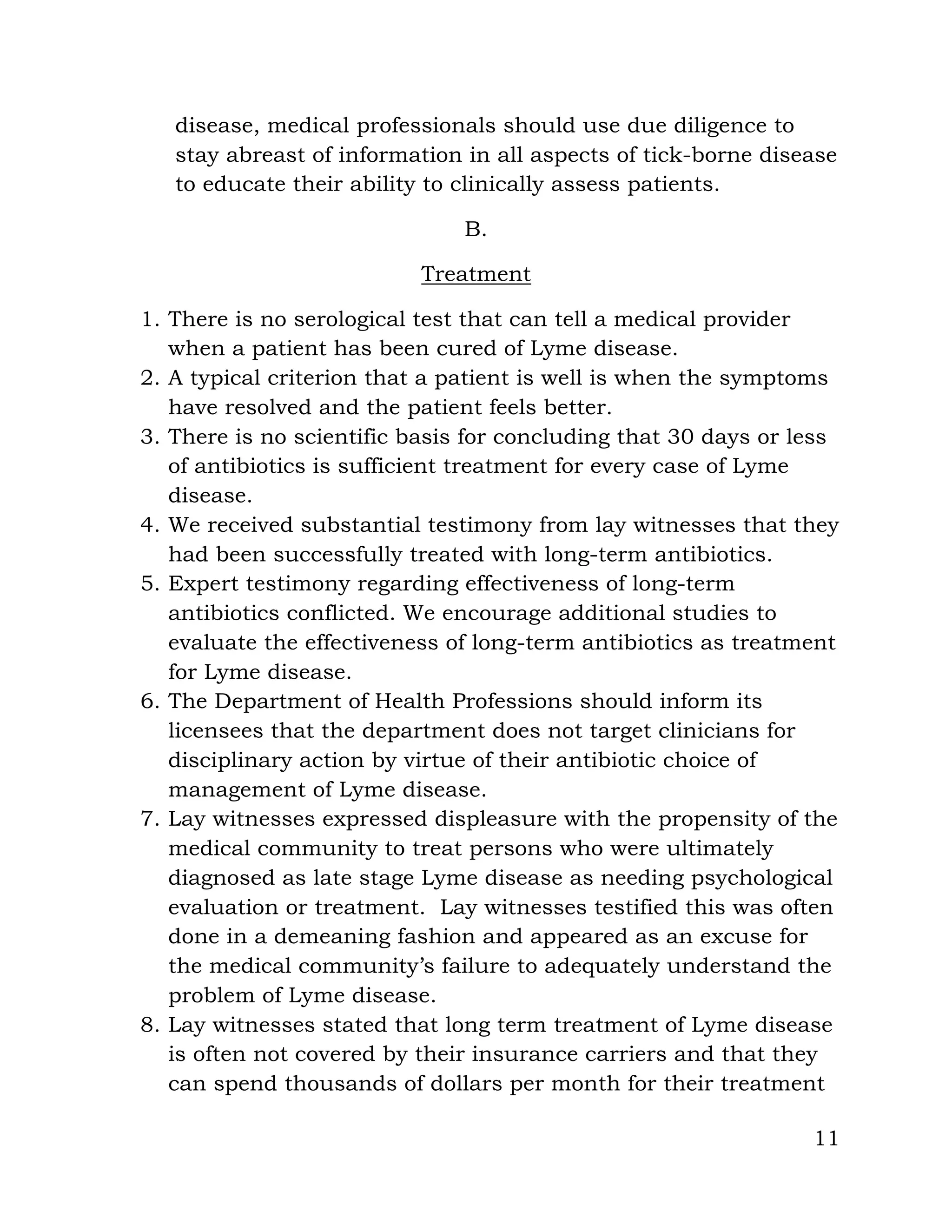 11
disease, medical professionals should use due diligence to
stay abreast of information in all aspects of tick-borne disease
to educate their ability to clinically assess patients.
B.
Treatment
1. There is no serological test that can tell a medical provider
when a patient has been cured of Lyme disease.
2. A typical criterion that a patient is well is when the symptoms
have resolved and the patient feels better.
3. There is no scientific basis for concluding that 30 days or less
of antibiotics is sufficient treatment for every case of Lyme
disease.
4. We received substantial testimony from lay witnesses that they
had been successfully treated with long-term antibiotics.
5. Expert testimony regarding effectiveness of long-term
antibiotics conflicted. We encourage additional studies to
evaluate the effectiveness of long-term antibiotics as treatment
for Lyme disease.
6. The Department of Health Professions should inform its
licensees that the department does not target clinicians for
disciplinary action by virtue of their antibiotic choice of
management of Lyme disease.
7. Lay witnesses expressed displeasure with the propensity of the
medical community to treat persons who were ultimately
diagnosed as late stage Lyme disease as needing psychological
evaluation or treatment. Lay witnesses testified this was often
done in a demeaning fashion and appeared as an excuse for
the medical community’s failure to adequately understand the
problem of Lyme disease.
8. Lay witnesses stated that long term treatment of Lyme disease
is often not covered by their insurance carriers and that they
can spend thousands of dollars per month for their treatment
 