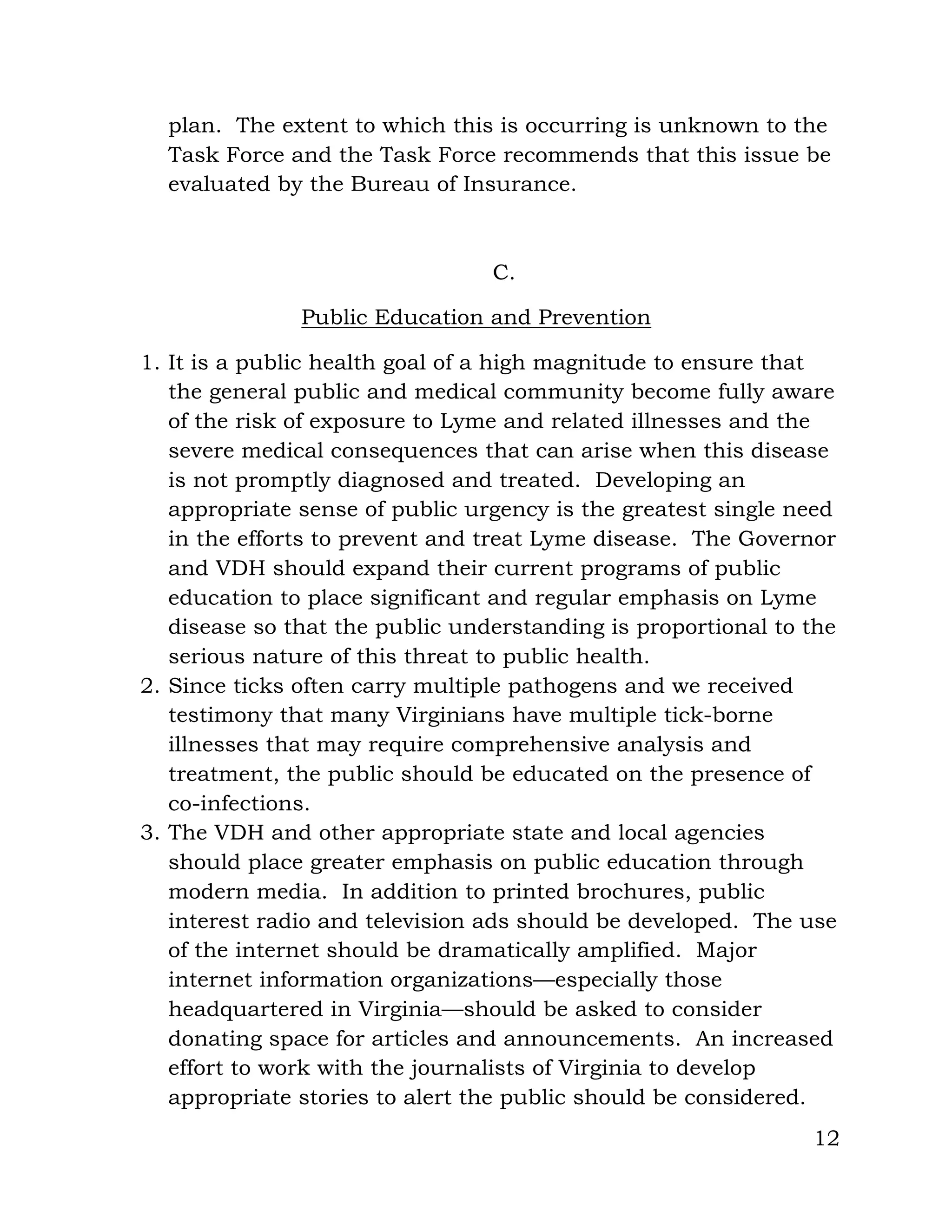 12
plan. The extent to which this is occurring is unknown to the
Task Force and the Task Force recommends that this issue be
evaluated by the Bureau of Insurance.
C.
Public Education and Prevention
1. It is a public health goal of a high magnitude to ensure that
the general public and medical community become fully aware
of the risk of exposure to Lyme and related illnesses and the
severe medical consequences that can arise when this disease
is not promptly diagnosed and treated. Developing an
appropriate sense of public urgency is the greatest single need
in the efforts to prevent and treat Lyme disease. The Governor
and VDH should expand their current programs of public
education to place significant and regular emphasis on Lyme
disease so that the public understanding is proportional to the
serious nature of this threat to public health.
2. Since ticks often carry multiple pathogens and we received
testimony that many Virginians have multiple tick-borne
illnesses that may require comprehensive analysis and
treatment, the public should be educated on the presence of
co-infections.
3. The VDH and other appropriate state and local agencies
should place greater emphasis on public education through
modern media. In addition to printed brochures, public
interest radio and television ads should be developed. The use
of the internet should be dramatically amplified. Major
internet information organizations—especially those
headquartered in Virginia—should be asked to consider
donating space for articles and announcements. An increased
effort to work with the journalists of Virginia to develop
appropriate stories to alert the public should be considered.
 