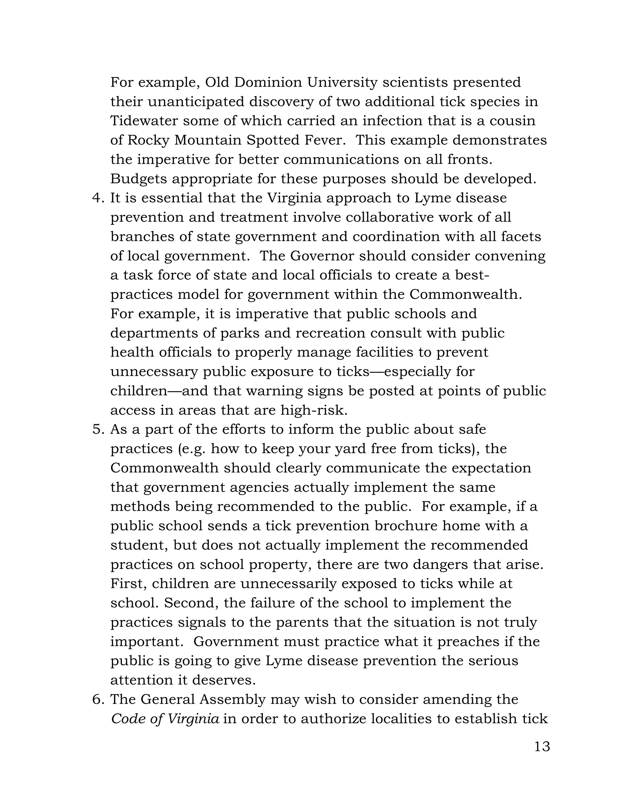 13
For example, Old Dominion University scientists presented
their unanticipated discovery of two additional tick species in
Tidewater some of which carried an infection that is a cousin
of Rocky Mountain Spotted Fever. This example demonstrates
the imperative for better communications on all fronts.
Budgets appropriate for these purposes should be developed.
4. It is essential that the Virginia approach to Lyme disease
prevention and treatment involve collaborative work of all
branches of state government and coordination with all facets
of local government. The Governor should consider convening
a task force of state and local officials to create a best-
practices model for government within the Commonwealth.
For example, it is imperative that public schools and
departments of parks and recreation consult with public
health officials to properly manage facilities to prevent
unnecessary public exposure to ticks—especially for
children—and that warning signs be posted at points of public
access in areas that are high-risk.
5. As a part of the efforts to inform the public about safe
practices (e.g. how to keep your yard free from ticks), the
Commonwealth should clearly communicate the expectation
that government agencies actually implement the same
methods being recommended to the public. For example, if a
public school sends a tick prevention brochure home with a
student, but does not actually implement the recommended
practices on school property, there are two dangers that arise.
First, children are unnecessarily exposed to ticks while at
school. Second, the failure of the school to implement the
practices signals to the parents that the situation is not truly
important. Government must practice what it preaches if the
public is going to give Lyme disease prevention the serious
attention it deserves.
6. The General Assembly may wish to consider amending the
Code of Virginia in order to authorize localities to establish tick
 