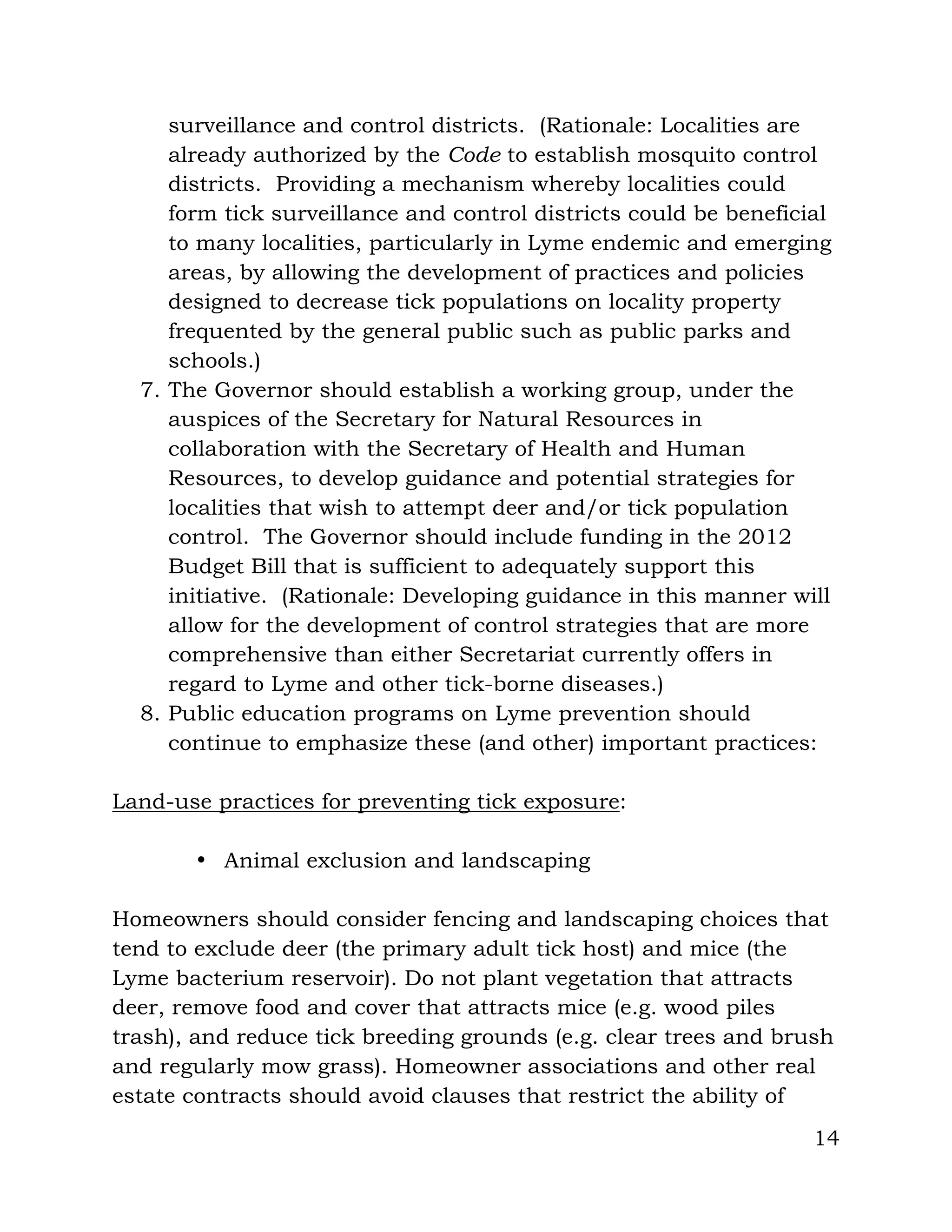 14
surveillance and control districts. (Rationale: Localities are
already authorized by the Code to establish mosquito control
districts. Providing a mechanism whereby localities could
form tick surveillance and control districts could be beneficial
to many localities, particularly in Lyme endemic and emerging
areas, by allowing the development of practices and policies
designed to decrease tick populations on locality property
frequented by the general public such as public parks and
schools.)
7. The Governor should establish a working group, under the
auspices of the Secretary for Natural Resources in
collaboration with the Secretary of Health and Human
Resources, to develop guidance and potential strategies for
localities that wish to attempt deer and/or tick population
control. The Governor should include funding in the 2012
Budget Bill that is sufficient to adequately support this
initiative. (Rationale: Developing guidance in this manner will
allow for the development of control strategies that are more
comprehensive than either Secretariat currently offers in
regard to Lyme and other tick-borne diseases.)
8. Public education programs on Lyme prevention should
continue to emphasize these (and other) important practices:
Land-use practices for preventing tick exposure:
• Animal exclusion and landscaping
Homeowners should consider fencing and landscaping choices that
tend to exclude deer (the primary adult tick host) and mice (the
Lyme bacterium reservoir). Do not plant vegetation that attracts
deer, remove food and cover that attracts mice (e.g. wood piles
trash), and reduce tick breeding grounds (e.g. clear trees and brush
and regularly mow grass). Homeowner associations and other real
estate contracts should avoid clauses that restrict the ability of
 