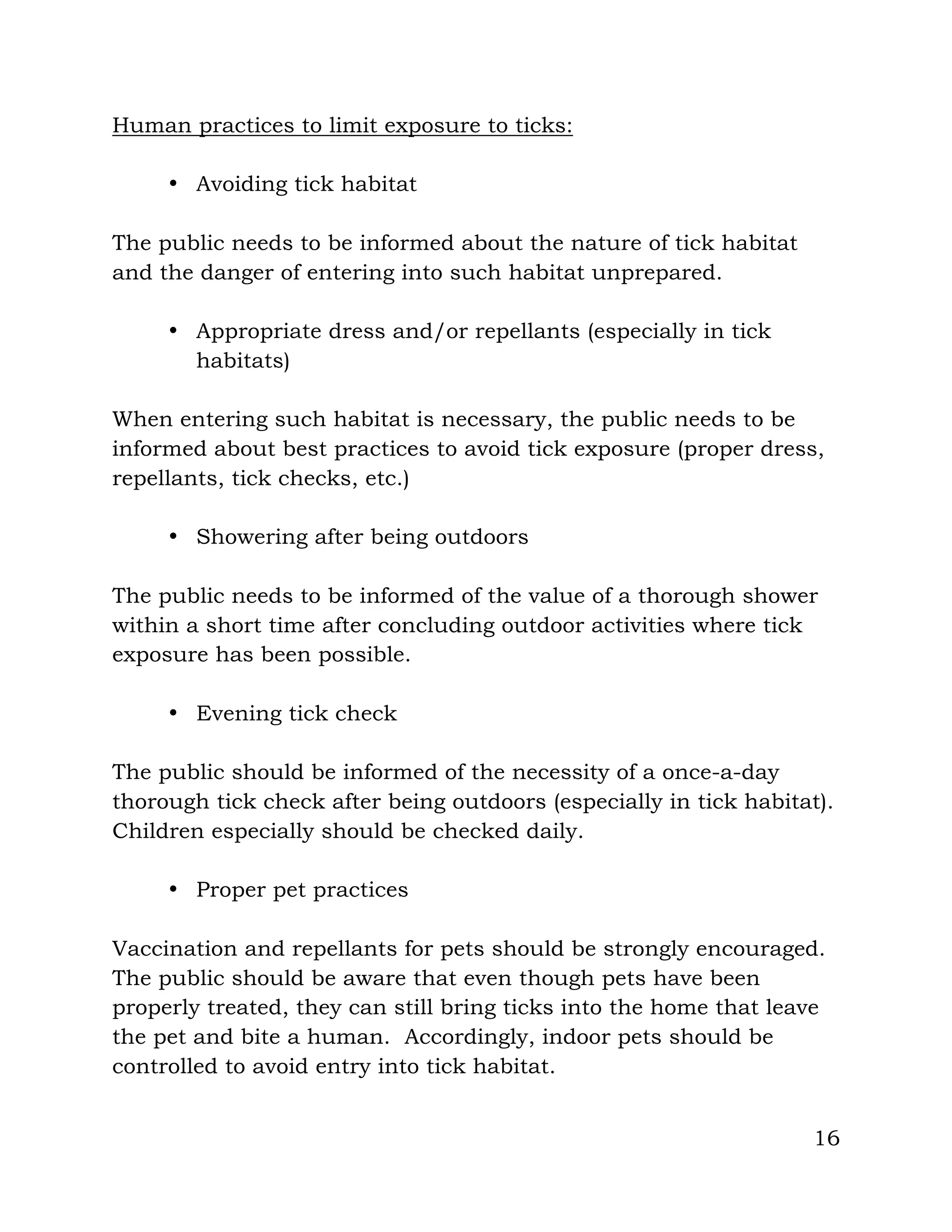 16
Human practices to limit exposure to ticks:
• Avoiding tick habitat
The public needs to be informed about the nature of tick habitat
and the danger of entering into such habitat unprepared.
• Appropriate dress and/or repellants (especially in tick
habitats)
When entering such habitat is necessary, the public needs to be
informed about best practices to avoid tick exposure (proper dress,
repellants, tick checks, etc.)
• Showering after being outdoors
The public needs to be informed of the value of a thorough shower
within a short time after concluding outdoor activities where tick
exposure has been possible.
• Evening tick check
The public should be informed of the necessity of a once-a-day
thorough tick check after being outdoors (especially in tick habitat).
Children especially should be checked daily.
• Proper pet practices
Vaccination and repellants for pets should be strongly encouraged.
The public should be aware that even though pets have been
properly treated, they can still bring ticks into the home that leave
the pet and bite a human. Accordingly, indoor pets should be
controlled to avoid entry into tick habitat.
 
