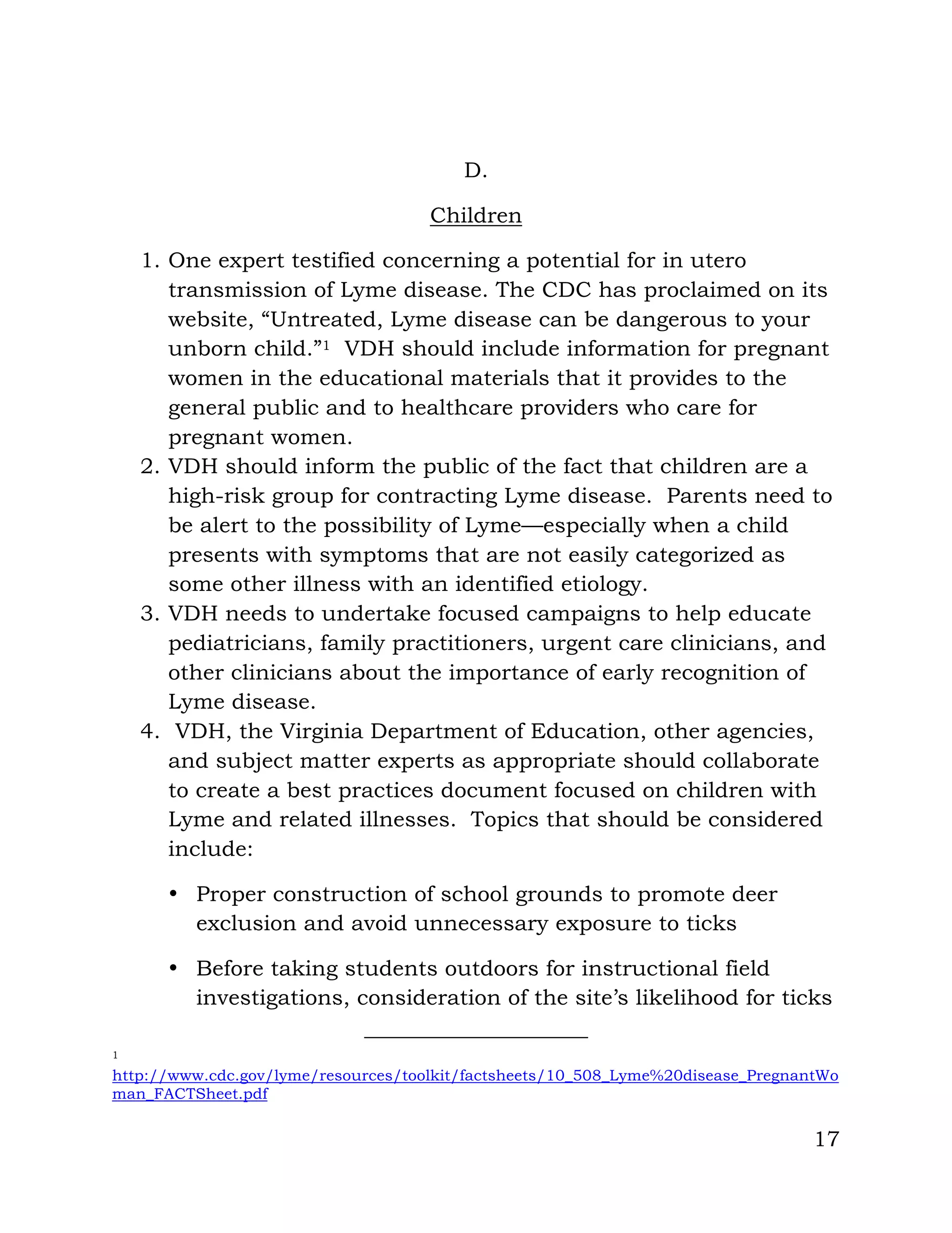 17
D.
Children
1. One expert testified concerning a potential for in utero
transmission of Lyme disease. The CDC has proclaimed on its
website, “Untreated, Lyme disease can be dangerous to your
unborn child.”1 VDH should include information for pregnant
women in the educational materials that it provides to the
general public and to healthcare providers who care for
pregnant women.
2. VDH should inform the public of the fact that children are a
high-risk group for contracting Lyme disease. Parents need to
be alert to the possibility of Lyme—especially when a child
presents with symptoms that are not easily categorized as
some other illness with an identified etiology.
3. VDH needs to undertake focused campaigns to help educate
pediatricians, family practitioners, urgent care clinicians, and
other clinicians about the importance of early recognition of
Lyme disease.
4. VDH, the Virginia Department of Education, other agencies,
and subject matter experts as appropriate should collaborate
to create a best practices document focused on children with
Lyme and related illnesses. Topics that should be considered
include:
• Proper construction of school grounds to promote deer
exclusion and avoid unnecessary exposure to ticks
• Before taking students outdoors for instructional field
investigations, consideration of the site’s likelihood for ticks
1
http://www.cdc.gov/lyme/resources/toolkit/factsheets/10_508_Lyme%20disease_PregnantWo
man_FACTSheet.pdf
 
