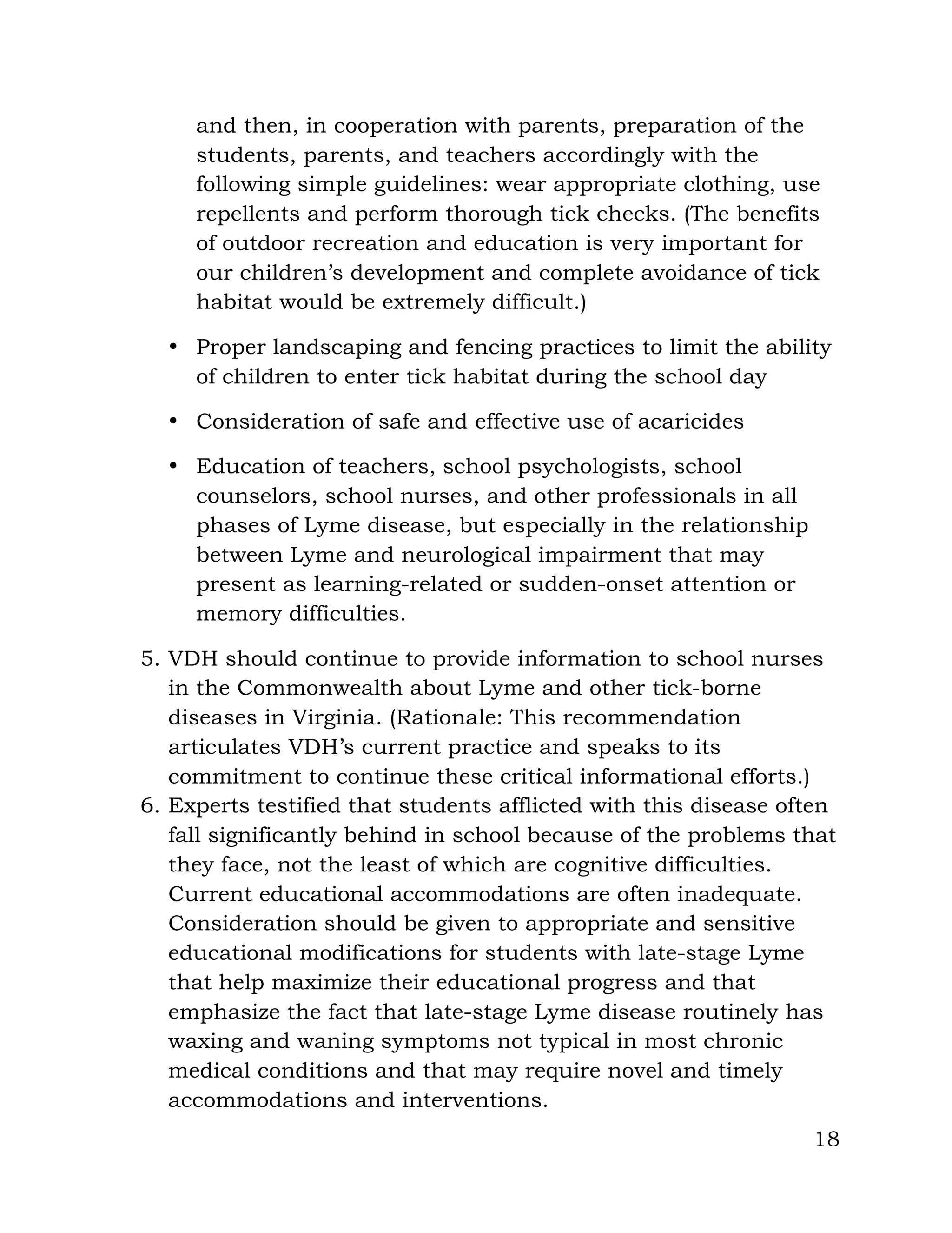 18
and then, in cooperation with parents, preparation of the
students, parents, and teachers accordingly with the
following simple guidelines: wear appropriate clothing, use
repellents and perform thorough tick checks. (The benefits
of outdoor recreation and education is very important for
our children’s development and complete avoidance of tick
habitat would be extremely difficult.)
• Proper landscaping and fencing practices to limit the ability
of children to enter tick habitat during the school day
• Consideration of safe and effective use of acaricides
• Education of teachers, school psychologists, school
counselors, school nurses, and other professionals in all
phases of Lyme disease, but especially in the relationship
between Lyme and neurological impairment that may
present as learning-related or sudden-onset attention or
memory difficulties.
5. VDH should continue to provide information to school nurses
in the Commonwealth about Lyme and other tick-borne
diseases in Virginia. (Rationale: This recommendation
articulates VDH’s current practice and speaks to its
commitment to continue these critical informational efforts.)
6. Experts testified that students afflicted with this disease often
fall significantly behind in school because of the problems that
they face, not the least of which are cognitive difficulties.
Current educational accommodations are often inadequate.
Consideration should be given to appropriate and sensitive
educational modifications for students with late-stage Lyme
that help maximize their educational progress and that
emphasize the fact that late-stage Lyme disease routinely has
waxing and waning symptoms not typical in most chronic
medical conditions and that may require novel and timely
accommodations and interventions.
 