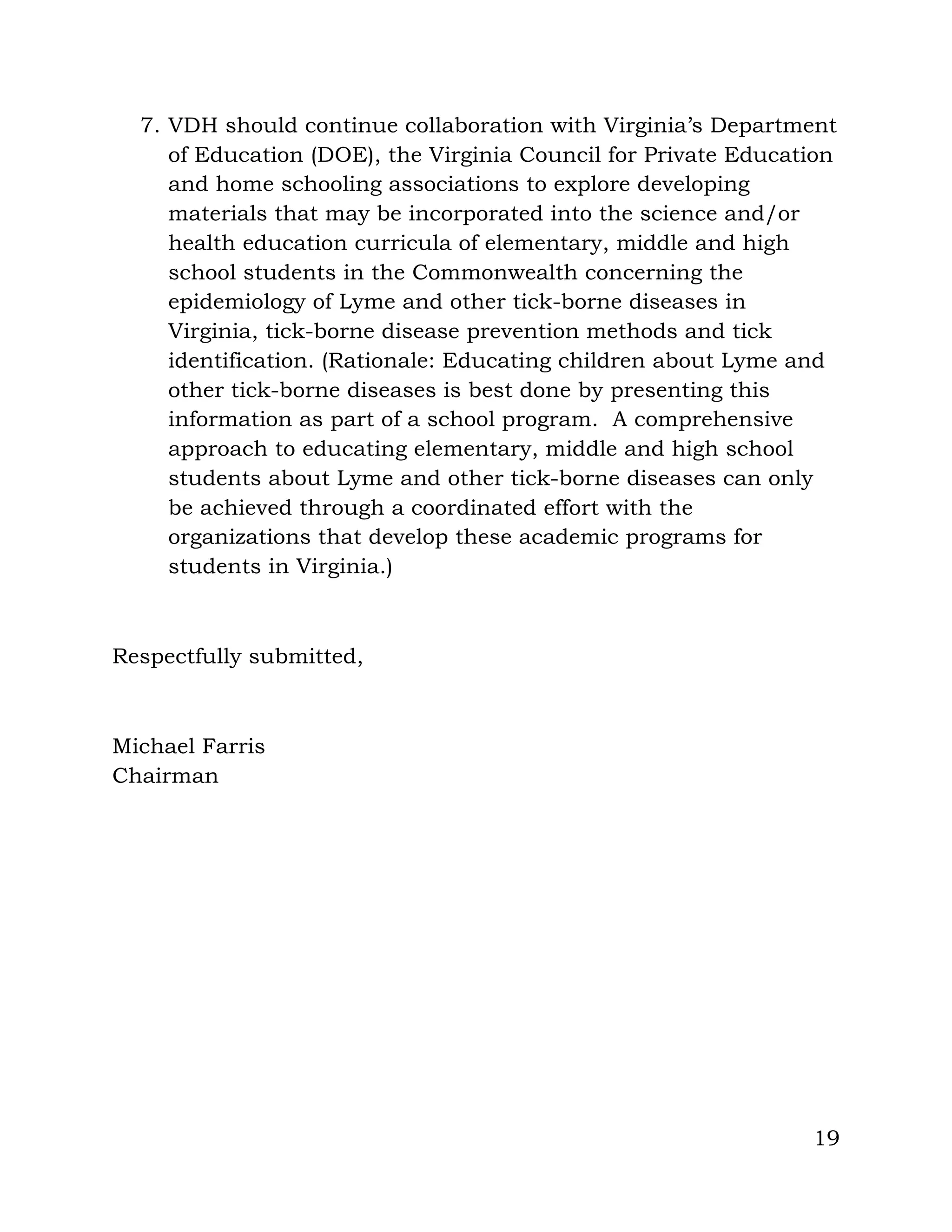 19
7. VDH should continue collaboration with Virginia’s Department
of Education (DOE), the Virginia Council for Private Education
and home schooling associations to explore developing
materials that may be incorporated into the science and/or
health education curricula of elementary, middle and high
school students in the Commonwealth concerning the
epidemiology of Lyme and other tick-borne diseases in
Virginia, tick-borne disease prevention methods and tick
identification. (Rationale: Educating children about Lyme and
other tick-borne diseases is best done by presenting this
information as part of a school program. A comprehensive
approach to educating elementary, middle and high school
students about Lyme and other tick-borne diseases can only
be achieved through a coordinated effort with the
organizations that develop these academic programs for
students in Virginia.)
Respectfully submitted,
Michael Farris
Chairman
 