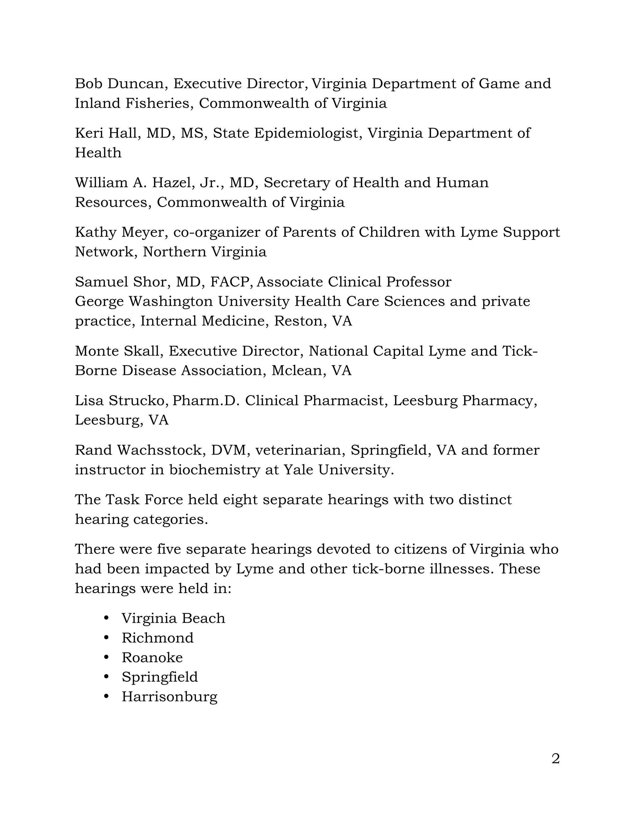2
Bob Duncan, Executive Director, Virginia Department of Game and
Inland Fisheries, Commonwealth of Virginia
Keri Hall, MD, MS, State Epidemiologist, Virginia Department of
Health
William A. Hazel, Jr., MD, Secretary of Health and Human
Resources, Commonwealth of Virginia
Kathy Meyer, co-organizer of Parents of Children with Lyme Support
Network, Northern Virginia
Samuel Shor, MD, FACP, Associate Clinical Professor
George Washington University Health Care Sciences and private
practice, Internal Medicine, Reston, VA
Monte Skall, Executive Director, National Capital Lyme and Tick-
Borne Disease Association, Mclean, VA
Lisa Strucko, Pharm.D. Clinical Pharmacist, Leesburg Pharmacy,
Leesburg, VA
Rand Wachsstock, DVM, veterinarian, Springfield, VA and former
instructor in biochemistry at Yale University.
The Task Force held eight separate hearings with two distinct
hearing categories.
There were five separate hearings devoted to citizens of Virginia who
had been impacted by Lyme and other tick-borne illnesses. These
hearings were held in:
• Virginia Beach
• Richmond
• Roanoke
• Springfield
• Harrisonburg
 
