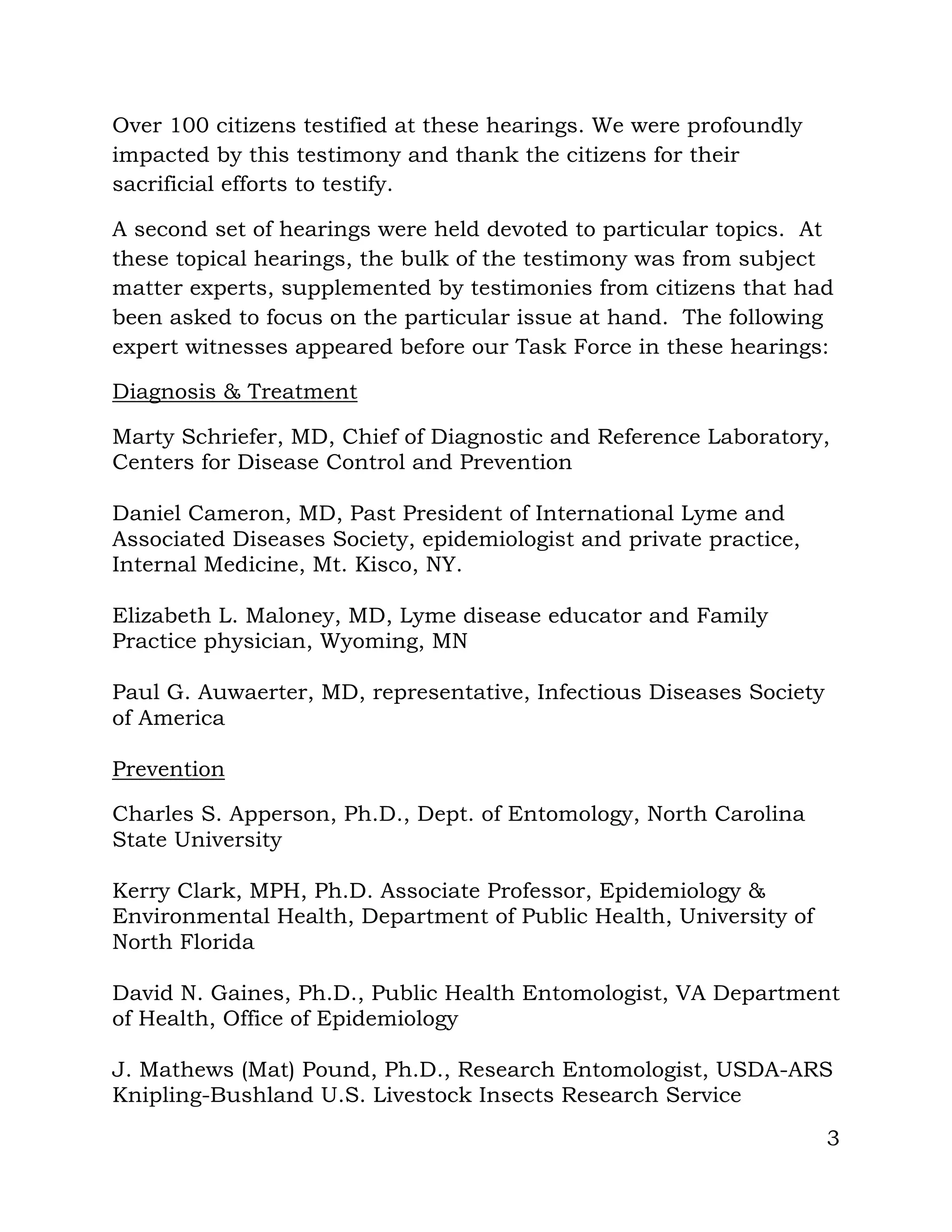 3
Over 100 citizens testified at these hearings. We were profoundly
impacted by this testimony and thank the citizens for their
sacrificial efforts to testify.
A second set of hearings were held devoted to particular topics. At
these topical hearings, the bulk of the testimony was from subject
matter experts, supplemented by testimonies from citizens that had
been asked to focus on the particular issue at hand. The following
expert witnesses appeared before our Task Force in these hearings:
Diagnosis & Treatment
Marty Schriefer, MD, Chief of Diagnostic and Reference Laboratory,
Centers for Disease Control and Prevention
Daniel Cameron, MD, Past President of International Lyme and
Associated Diseases Society, epidemiologist and private practice,
Internal Medicine, Mt. Kisco, NY.
Elizabeth L. Maloney, MD, Lyme disease educator and Family
Practice physician, Wyoming, MN
Paul G. Auwaerter, MD, representative, Infectious Diseases Society
of America
Prevention
Charles S. Apperson, Ph.D., Dept. of Entomology, North Carolina
State University
Kerry Clark, MPH, Ph.D. Associate Professor, Epidemiology &
Environmental Health, Department of Public Health, University of
North Florida
David N. Gaines, Ph.D., Public Health Entomologist, VA Department
of Health, Office of Epidemiology
J. Mathews (Mat) Pound, Ph.D., Research Entomologist, USDA-ARS
Knipling-Bushland U.S. Livestock Insects Research Service
 