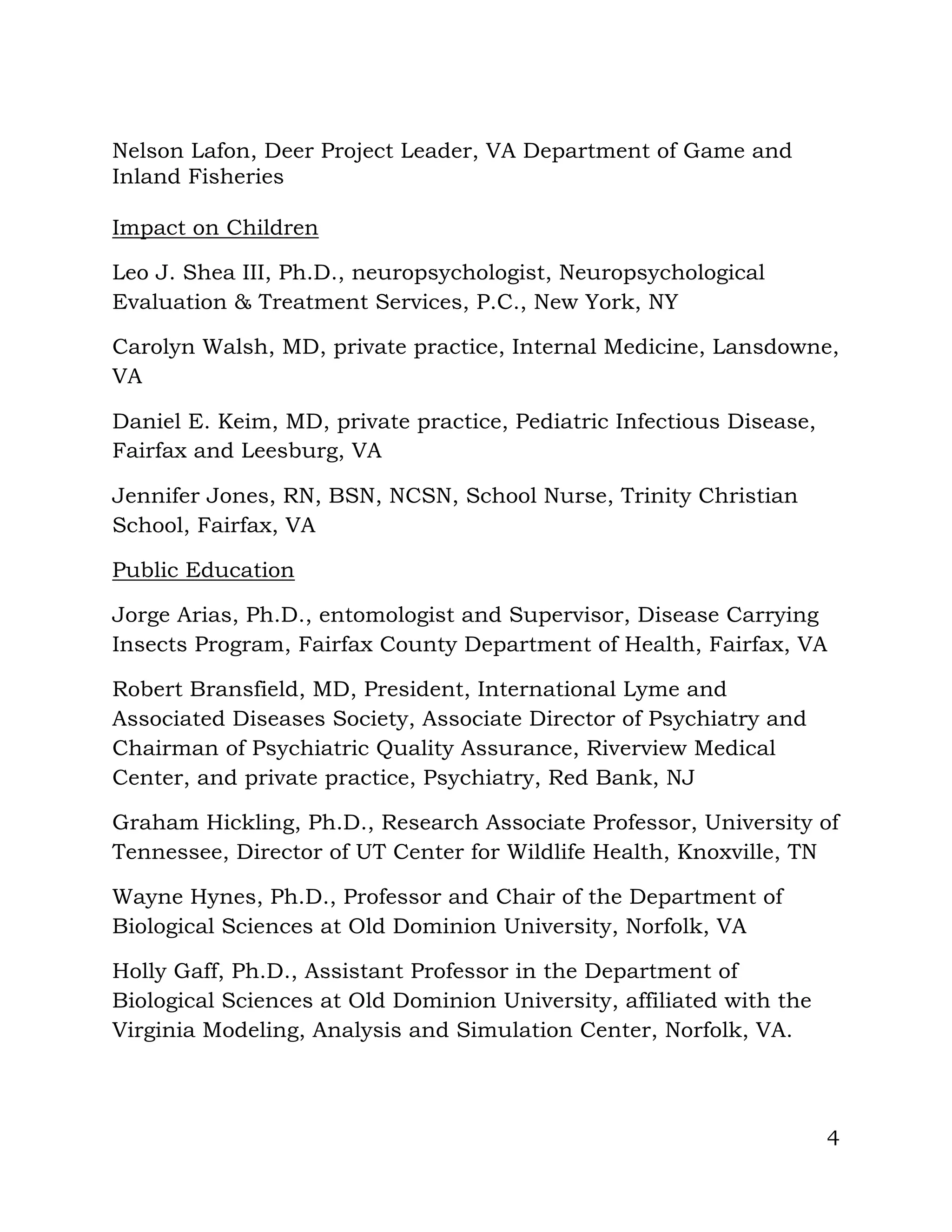 4
Nelson Lafon, Deer Project Leader, VA Department of Game and
Inland Fisheries
Impact on Children
Leo J. Shea III, Ph.D., neuropsychologist, Neuropsychological
Evaluation & Treatment Services, P.C., New York, NY
Carolyn Walsh, MD, private practice, Internal Medicine, Lansdowne,
VA
Daniel E. Keim, MD, private practice, Pediatric Infectious Disease,
Fairfax and Leesburg, VA
Jennifer Jones, RN, BSN, NCSN, School Nurse, Trinity Christian
School, Fairfax, VA
Public Education
Jorge Arias, Ph.D., entomologist and Supervisor, Disease Carrying
Insects Program, Fairfax County Department of Health, Fairfax, VA
Robert Bransfield, MD, President, International Lyme and
Associated Diseases Society, Associate Director of Psychiatry and
Chairman of Psychiatric Quality Assurance, Riverview Medical
Center, and private practice, Psychiatry, Red Bank, NJ
Graham Hickling, Ph.D., Research Associate Professor, University of
Tennessee, Director of UT Center for Wildlife Health, Knoxville, TN
Wayne Hynes, Ph.D., Professor and Chair of the Department of
Biological Sciences at Old Dominion University, Norfolk, VA
Holly Gaff, Ph.D., Assistant Professor in the Department of
Biological Sciences at Old Dominion University, affiliated with the
Virginia Modeling, Analysis and Simulation Center, Norfolk, VA.
 