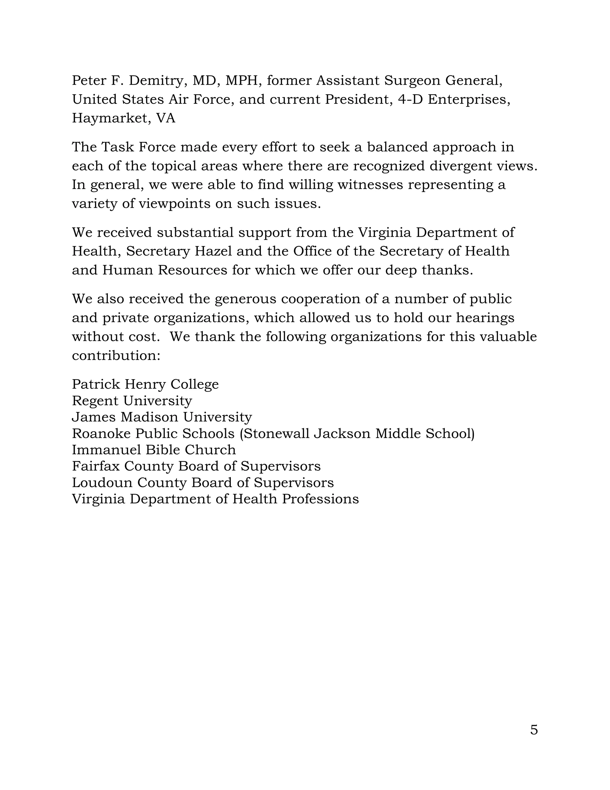 5
Peter F. Demitry, MD, MPH, former Assistant Surgeon General,
United States Air Force, and current President, 4-D Enterprises,
Haymarket, VA
The Task Force made every effort to seek a balanced approach in
each of the topical areas where there are recognized divergent views.
In general, we were able to find willing witnesses representing a
variety of viewpoints on such issues.
We received substantial support from the Virginia Department of
Health, Secretary Hazel and the Office of the Secretary of Health
and Human Resources for which we offer our deep thanks.
We also received the generous cooperation of a number of public
and private organizations, which allowed us to hold our hearings
without cost. We thank the following organizations for this valuable
contribution:
Patrick Henry College
Regent University
James Madison University
Roanoke Public Schools (Stonewall Jackson Middle School)
Immanuel Bible Church
Fairfax County Board of Supervisors
Loudoun County Board of Supervisors
Virginia Department of Health Professions
 