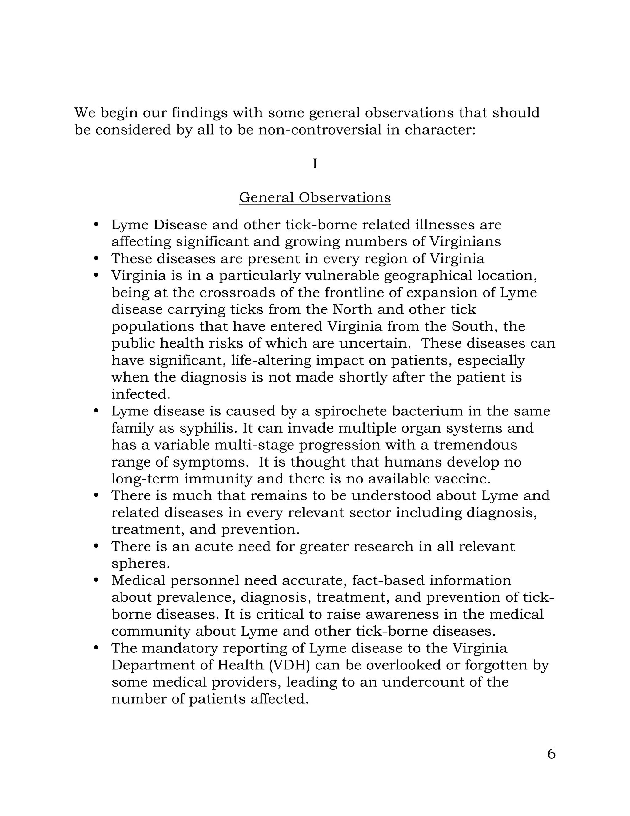 6
We begin our findings with some general observations that should
be considered by all to be non-controversial in character:
I
General Observations
• Lyme Disease and other tick-borne related illnesses are
affecting significant and growing numbers of Virginians
• These diseases are present in every region of Virginia
• Virginia is in a particularly vulnerable geographical location,
being at the crossroads of the frontline of expansion of Lyme
disease carrying ticks from the North and other tick
populations that have entered Virginia from the South, the
public health risks of which are uncertain. These diseases can
have significant, life-altering impact on patients, especially
when the diagnosis is not made shortly after the patient is
infected.
• Lyme disease is caused by a spirochete bacterium in the same
family as syphilis. It can invade multiple organ systems and
has a variable multi-stage progression with a tremendous
range of symptoms. It is thought that humans develop no
long-term immunity and there is no available vaccine.
• There is much that remains to be understood about Lyme and
related diseases in every relevant sector including diagnosis,
treatment, and prevention.
• There is an acute need for greater research in all relevant
spheres.
• Medical personnel need accurate, fact-based information
about prevalence, diagnosis, treatment, and prevention of tick-
borne diseases. It is critical to raise awareness in the medical
community about Lyme and other tick-borne diseases.
• The mandatory reporting of Lyme disease to the Virginia
Department of Health (VDH) can be overlooked or forgotten by
some medical providers, leading to an undercount of the
number of patients affected.
 