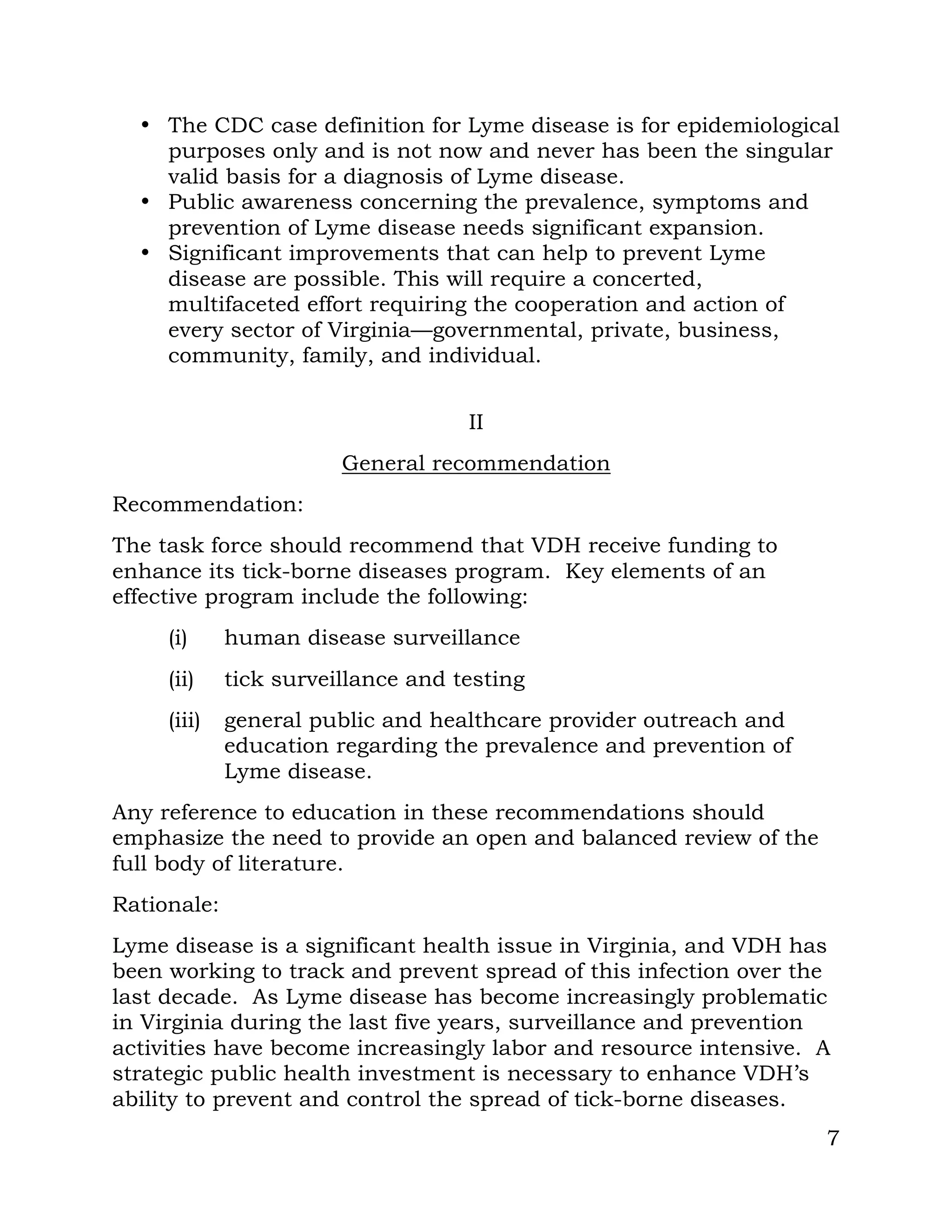 7
• The CDC case definition for Lyme disease is for epidemiological
purposes only and is not now and never has been the singular
valid basis for a diagnosis of Lyme disease.
• Public awareness concerning the prevalence, symptoms and
prevention of Lyme disease needs significant expansion.
• Significant improvements that can help to prevent Lyme
disease are possible. This will require a concerted,
multifaceted effort requiring the cooperation and action of
every sector of Virginia—governmental, private, business,
community, family, and individual.
II
General recommendation
Recommendation:
The task force should recommend that VDH receive funding to
enhance its tick-borne diseases program. Key elements of an
effective program include the following:
(i) human disease surveillance
(ii) tick surveillance and testing
(iii) general public and healthcare provider outreach and
education regarding the prevalence and prevention of
Lyme disease.
Any reference to education in these recommendations should
emphasize the need to provide an open and balanced review of the
full body of literature.
Rationale:
Lyme disease is a significant health issue in Virginia, and VDH has
been working to track and prevent spread of this infection over the
last decade. As Lyme disease has become increasingly problematic
in Virginia during the last five years, surveillance and prevention
activities have become increasingly labor and resource intensive. A
strategic public health investment is necessary to enhance VDH’s
ability to prevent and control the spread of tick-borne diseases.
 