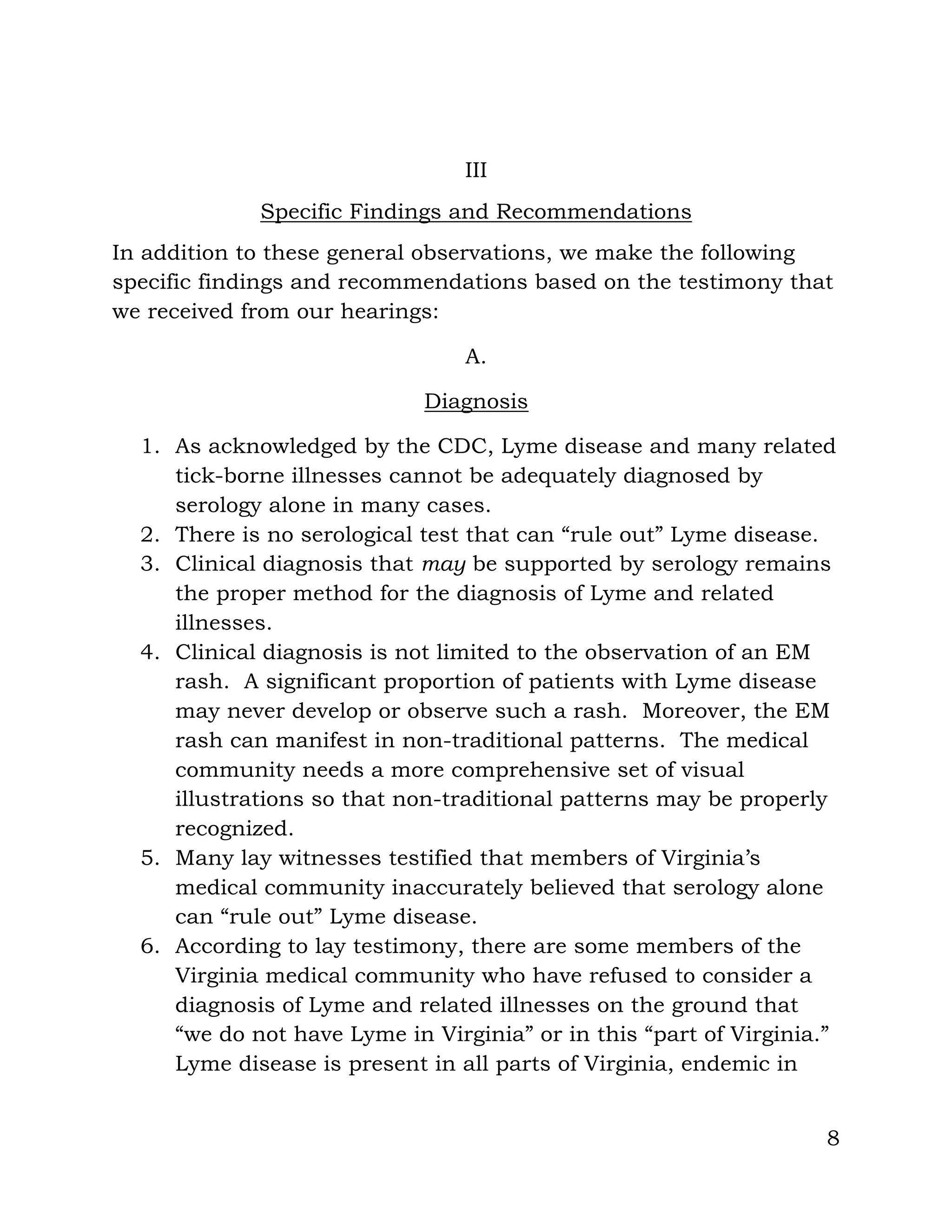 8
III
Specific Findings and Recommendations
In addition to these general observations, we make the following
specific findings and recommendations based on the testimony that
we received from our hearings:
A.
Diagnosis
1. As acknowledged by the CDC, Lyme disease and many related
tick-borne illnesses cannot be adequately diagnosed by
serology alone in many cases.
2. There is no serological test that can “rule out” Lyme disease.
3. Clinical diagnosis that may be supported by serology remains
the proper method for the diagnosis of Lyme and related
illnesses.
4. Clinical diagnosis is not limited to the observation of an EM
rash. A significant proportion of patients with Lyme disease
may never develop or observe such a rash. Moreover, the EM
rash can manifest in non-traditional patterns. The medical
community needs a more comprehensive set of visual
illustrations so that non-traditional patterns may be properly
recognized.
5. Many lay witnesses testified that members of Virginia’s
medical community inaccurately believed that serology alone
can “rule out” Lyme disease.
6. According to lay testimony, there are some members of the
Virginia medical community who have refused to consider a
diagnosis of Lyme and related illnesses on the ground that
“we do not have Lyme in Virginia” or in this “part of Virginia.”
Lyme disease is present in all parts of Virginia, endemic in
 