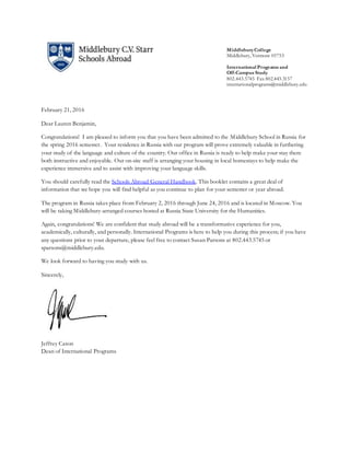 MiddleburyCollege
Middlebury, Vermont 05753
International Programs and
Off-Campus Study
802.443.5745 Fax 802.443.3157
internationalprograms@middlebury.edu
February 21, 2016
Dear Lauren Benjamin,
Congratulations! I am pleased to inform you that you have been admitted to the Middlebury School in Russia for
the spring 2016 semester. Your residence in Russia with our program will prove extremely valuable in furthering
your study of the language and culture of the country. Our office in Russia is ready to help make your stay there
both instructive and enjoyable. Our on-site staff is arranging your housing in local homestays to help make the
experience immersive and to assist with improving your language skills.
You should carefully read the Schools Abroad General Handbook. This booklet contains a great deal of
information that we hope you will find helpful as you continue to plan for your semester or year abroad.
The program in Russia takes place from February 2, 2016 through June 24, 2016 and is located in Moscow. You
will be taking Middlebury-arranged courses hosted at Russia State University for the Humanities.
Again, congratulations! We are confident that study abroad will be a transformative experience for you,
academically, culturally, and personally. International Programs is here to help you during this process; if you have
any questions prior to your departure, please feel free to contact Susan Parsons at 802.443.5745 or
sparsons@middlebury.edu.
We look forward to having you study with us.
Sincerely,
Jeffrey Cason
Dean of International Programs
 
