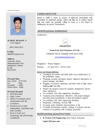 1 | P a g e
ALTHAF HUSSAIN .V
Civil Engineer
00971588152823
E-Mail
althafh25@gmail.com
Address
Varikodan House
Makaraparamba Post
Malappuram District
Kerala
Pin-676507
Personal Data
Date of Birth : 07/03/1992
Sex : Male
Nationality : Indian
Marital Status : Single
Personal Strength
 Self-Motivated.
 Quick Leaner.
 Ability to maintain good
relationship with the
coworkers.
 Perform well as both
independent contributor and
team member.
 Keen to learn new
technology and performing
confidently.
CAREER OBJECTIVE
Intend to build a career in science of high-tech environment with
Committed & dedicated people, which will help me to explore myself
fully and realize my potential, willing to work as a key player in
challenging & creative Environment.
PROFFESSIONAL EXPERIENCE
COMPANY:
FrameTech Steel Structures Pvt Ltd.
Ashtapathi bhavan Edappally north (po) Cochin.
www.frametechsteels.com
Designation : Project Engineer
Duration : 22 April 2014 – 28 Nov 2016
Duties and Responsibilities:-
 Coordinate all workers and staffs under me to achievement of
the profitability target.
 Producing accurate and timely reports / financial information to
project manager and clients.
 Snagging of concrete, shuttering, and rebar work of high raised
buildings.(B1+.G.+15)
 Prepare site progress report for company management and for
client submission.
 To coordinate with other engineering disciplines
 Cooperate and communicate effectively with project manager
and other project participants to help and technical support
 To coordinate with other engineering discipline
 Preparation of Running Account Bills
 To ensure safety standards and procedures at site
 To handle procurement activities relating to contracts and sub
contracts in accordance with Company procedure.
PROFESSIONAL QUALIFICATION
 B. Tech in Civil Engineering from Calicut University.
(April 2014 pass out)
 