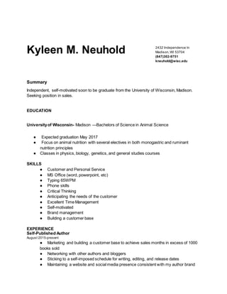 Kyleen M. Neuhold 2432 Independence ln
Madison,WI 53704
(847)302-9751
kneuhold@wisc.edu
Summary
Independent, self-motivated soon to be graduate from the University of Wisconsin, Madison.
Seeking position in sales.
EDUCATION
Universityof Wisconsin- Madison —Bachelors of Science in Animal Science
● Expected graduation May 2017
● Focus on animal nutrition with several electives in both monogastric and ruminant
nutrition principles
● Classes in physics, biology, genetics, and general studies courses
SKILLS
● Customer and Personal Service
● MS Office (word, powerpoint, etc)
● Typing 65WPM
● Phone skills
● Critical Thinking
● Anticipating the needs of the customer
● Excellent Time Management
● Self-motivated
● Brand management
● Building a customer base
EXPERIENCE
Self-Published Author
August 2015-present
● Marketing and building a customer base to achieve sales months in excess of 1000
books sold
● Networking with other authors and bloggers
● Sticking to a self-imposed schedule for writing, editing, and release dates
● Maintaining a website and social media presence consistent with my author brand
 