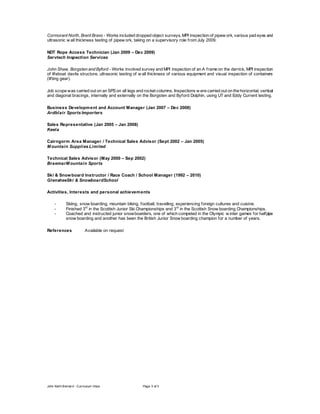 John Keith Bernar d - Curriculum Vitae Page 3 of 3
Cormorant North, Brent Bravo - Works included dropped object surveys, MPI inspection of pipew ork, various pad eyes and
ultrasonic w all thickness testing of pipew ork, taking on a supervisory role from July 2009.
NDT Rope Access Technician (Jan 2009 – Dec 2009)
Servtech Inspection Services
John Shaw, Borgsten and Byford - Works involved survey and MPI inspection of an A frame on the derrick, MPI inspection
of lifeboat davits structure, ultrasonic testing of w all thickness of various equipment and visual inspection of containers
(lifting gear).
Job scope was carried out on an SPS on all legs and rocket columns. Inspections w ere carried out on the horizontal, vertical
and diagonal bracings, internally and externally on the Borgsten and Byford Dolphin, using UT and Eddy Current testing.
Business Development and Account Manager (Jan 2007 – Dec 2008)
Ardblair Sports Importers
Sales Representative (Jan 2005 – Jan 2008)
Keela
Cairngorm Area Manager / Technical Sales Advisor (Sept 2002 – Jan 2005)
M ountain Supplies Limited
Technical Sales Advisor (May 2000 – Sep 2002)
BraemarM ountain Sports
Ski & Snowboard Instructor / Race Coach / School Manager (1992 – 2010)
GlensheeSki & SnowboardSchool
Activities, Interests and personal achievements
- Skiing, snow boarding, mountain biking, football, travelling, experiencing foreign cultures and cuisine.
- Finished 3rd
in the Scottish Junior Ski Championships and 3rd
in the Scottish Snow boarding Championships.
- Coached and instructed junior snowboarders, one of which competed in the Olympic w inter games for halfpipe
snow boarding and another has been the British Junior Snow boarding champion for a number of years.
References Available on request
 