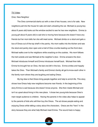 10
TV/ Video
Oreo: New Neighbor
The Oreo commercial starts out with a view of two houses, one is for sale. New
neighbors pull into the house for sale and start unloading the car. Michael (a young boy
about 8 years old) looks out the window excited to see he has new neighbors. Emma (a
young girl about 8 years old) is sad she is moving here because she doesn’t have any
friends but her mom tells her she will meet some. Michael climbs on a stool and gets a
box of Oreos out of the top shelf in the pantry. His mom walks into the kitchen and see
the stool and pantry door open and a trail of Oreo crumbs leading out the front door.
Michael walks over to the neighbors while snacking on the cookies. His mom follows
the trail outside and see Michael at the neighbor’s door. Emma answers the door.
Michael introduces himself and Emma introduces herself back. Michael then tells
Emma he brought her an Oreo, the last one left in the box. Emma smiles and happily
takes the Oreo. Then Michael’s family and Emma’s family all get to know each other in
the family room where they are laughing and eating Oreos.
My big idea is that Oreos bring people together and help to enrich life. This story
shows how Oreos help new neighbors become new friends. In the beginning of the
story Emma is sad because she doesn’t know anyone. She then meets Michael and
isn’t so upset about living in this new place. I chose two young kids because Oreo’s
main target audience is children. Having the parents in the video also helps to appeal
to the parents of kids who will then buy the Oreos. The ad shows people eating and
enjoying Oreos while telling a story about the characters. Oreos are the “hero” in the
story because they are what help Michael meet Emma. The sound track is happy
 