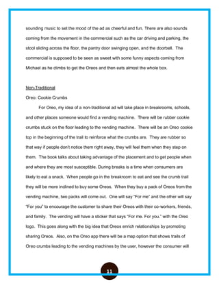 11
sounding music to set the mood of the ad as cheerful and fun. There are also sounds
coming from the movement in the commercial such as the car driving and parking, the
stool sliding across the floor, the pantry door swinging open, and the doorbell. The
commercial is supposed to be seen as sweet with some funny aspects coming from
Michael as he climbs to get the Oreos and then eats almost the whole box.
Non-Traditional
Oreo: Cookie Crumbs
For Oreo, my idea of a non-traditional ad will take place in breakrooms, schools,
and other places someone would find a vending machine. There will be rubber cookie
crumbs stuck on the floor leading to the vending machine. There will be an Oreo cookie
top in the beginning of the trail to reinforce what the crumbs are. They are rubber so
that way if people don’t notice them right away, they will feel them when they step on
them. The book talks about taking advantage of the placement and to get people when
and where they are most susceptible. During breaks is a time when consumers are
likely to eat a snack. When people go in the breakroom to eat and see the crumb trail
they will be more inclined to buy some Oreos. When they buy a pack of Oreos from the
vending machine, two packs will come out. One will say “For me” and the other will say
“For you” to encourage the customer to share their Oreos with their co-workers, friends,
and family. The vending will have a sticker that says “For me. For you.” with the Oreo
logo. This goes along with the big idea that Oreos enrich relationships by promoting
sharing Oreos. Also, on the Oreo app there will be a map option that shows trails of
Oreo crumbs leading to the vending machines by the user, however the consumer will
 