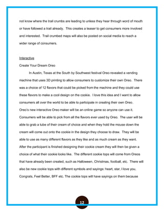 12
not know where the trail crumbs are leading to unless they hear through word of mouth
or have followed a trail already. This creates a teaser to get consumers more involved
and interested. Trail crumbed maps will also be posted on social media to reach a
wider range of consumers.
Interactive
Create Your Dream Oreo
In Austin, Texas at the South by Southwest festival Oreo revealed a vending
machine that uses 3D printing to allow consumers to customize their own Oreo. There
was a choice of 12 flavors that could be picked from the machine and they could use
these flavors to make a cool design on the cookie. I love this idea and I want to allow
consumers all over the world to be able to participate in creating their own Oreo.
Oreo’s new interactive Oreo maker will be an online game so anyone can use it.
Consumers will be able to pick from all the flavors ever used by Oreo. The user will be
able to grab a tube of their cream of choice and when they hold the mouse down the
cream will come out onto the cookie in the design they choose to draw. They will be
able to use as many different flavors as they like and as much cream as they want.
After the participant is finished designing their cookie cream they will then be given a
choice of what their cookie looks like. The different cookie tops will come from Oreos
that have already been created, such as Halloween, Christmas, football, etc. There will
also be new cookie tops with different symbols and sayings: heart, star, I love you,
Congrats, Feel Better, BFF etc. The cookie tops will have sayings on them because
 
