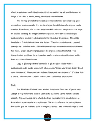 13
after the participant has finished customizing their cookie they will be able to send an
image of the Oreo to friends, family, or whoever they would like.
This will help promote the interactive cookie customizer as well as help grow
connections between people. It is fun for all ages, from kids to adults, anyone can be
creative. Parents can print out the design their kids make and hang them on the fridge.
Or couples can keep the image with their keepsakes. Oreo can use the designs
customers have created in ads to promote the interactive Oreo maker. This will be
beneficial to Oreo to help promote new flavors. When I conducted primary research
asking GVSU students about Oreos many of them had no idea how many flavors Oreo
has made. Oreo’s advertising focuses on the original and double stuffed. This
interactive tool provides a fun and creative way for costumers to get involved and to
learn about the different flavors.
Copy to go along with this tool needs to get the point across that it’s
customizable and it can be shared with other people. “Create your dream Oreo.” “Send
more than words.” “Make your favorite Oreo. Show your favorite person.” “It’s more than
a cookie.” “Dream Oreo.” “Create. Share. Oreo.” “Customize. Show. Oreo.”
Radio
The “First Day of School” radio ad stars Joseph and Sean, two 4th
grade boys.
Joseph is very friendly and excited. Sean is shy but warms up the more he talks to
Joseph. The commercial starts off with the Oreo music playing to allow listeners to
know what the commercial is for right away. The sound effects of the bell ringing and
kids voices give the listener a place to imagine, a school. The silverware helps to show
 