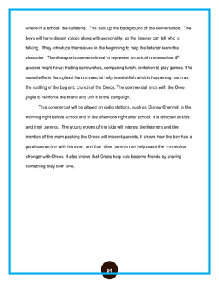 14
where in a school, the cafeteria. This sets up the background of the conversation. The
boys will have distant voices along with personality, so the listener can tell who is
talking. They introduce themselves in the beginning to help the listener learn the
character. The dialogue is conversational to represent an actual conversation 4th
graders might have: trading sandwiches, comparing lunch, invitation to play games. The
sound effects throughout the commercial help to establish what is happening, such as
the rustling of the bag and crunch of the Oreos. The commercial ends with the Oreo
jingle to reinforce the brand and unit it to the campaign.
This commercial will be played on radio stations, such as Disney Channel, in the
morning right before school and in the afternoon right after school. It is directed at kids
and their parents. The young voices of the kids will interest the listeners and the
mention of the mom packing the Oreos will interest parents. It shows how the boy has a
good connection with his mom, and that other parents can help make the connection
stronger with Oreos. It also shows that Oreos help kids become friends by sharing
something they both love.
 