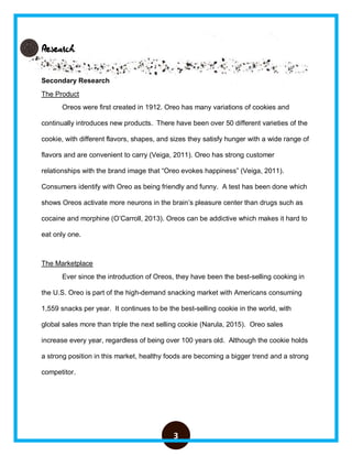 3
Research
Secondary Research
The Product
Oreos were first created in 1912. Oreo has many variations of cookies and
continually introduces new products. There have been over 50 different varieties of the
cookie, with different flavors, shapes, and sizes they satisfy hunger with a wide range of
flavors and are convenient to carry (Veiga, 2011). Oreo has strong customer
relationships with the brand image that “Oreo evokes happiness” (Veiga, 2011).
Consumers identify with Oreo as being friendly and funny. A test has been done which
shows Oreos activate more neurons in the brain’s pleasure center than drugs such as
cocaine and morphine (O’Carroll, 2013). Oreos can be addictive which makes it hard to
eat only one.
The Marketplace
Ever since the introduction of Oreos, they have been the best-selling cooking in
the U.S. Oreo is part of the high-demand snacking market with Americans consuming
1,559 snacks per year. It continues to be the best-selling cookie in the world, with
global sales more than triple the next selling cookie (Narula, 2015). Oreo sales
increase every year, regardless of being over 100 years old. Although the cookie holds
a strong position in this market, healthy foods are becoming a bigger trend and a strong
competitor.
 