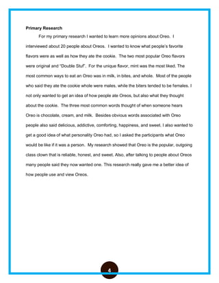 4
Primary Research
For my primary research I wanted to learn more opinions about Oreo. I
interviewed about 20 people about Oreos. I wanted to know what people’s favorite
flavors were as well as how they ate the cookie. The two most popular Oreo flavors
were original and “Double Stuf”. For the unique flavor, mint was the most liked. The
most common ways to eat an Oreo was in milk, in bites, and whole. Most of the people
who said they ate the cookie whole were males, while the biters tended to be females. I
not only wanted to get an idea of how people ate Oreos, but also what they thought
about the cookie. The three most common words thought of when someone hears
Oreo is chocolate, cream, and milk. Besides obvious words associated with Oreo
people also said delicious, addictive, comforting, happiness, and sweet. I also wanted to
get a good idea of what personality Oreo had, so I asked the participants what Oreo
would be like if it was a person. My research showed that Oreo is the popular, outgoing
class clown that is reliable, honest, and sweet. Also, after talking to people about Oreos
many people said they now wanted one. This research really gave me a better idea of
how people use and view Oreos.
 