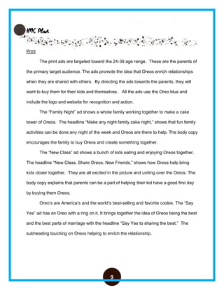 9
IMC Plan
Print
The print ads are targeted toward the 24-39 age range. These are the parents of
the primary target audience. The ads promote the idea that Oreos enrich relationships
when they are shared with others. By directing the ads towards the parents, they will
want to buy them for their kids and themselves. All the ads use the Oreo blue and
include the logo and website for recognition and action.
The “Family Night” ad shows a whole family working together to make a cake
tower of Oreos. The headline “Make any night family cake night,” shows that fun family
activities can be done any night of the week and Oreos are there to help. The body copy
encourages the family to buy Oreos and create something together.
The “New Class” ad shows a bunch of kids eating and enjoying Oreos together.
The headline “New Class. Share Oreos. New Friends,” shows how Oreos help bring
kids closer together. They are all excited in the picture and uniting over the Oreos. The
body copy explains that parents can be a part of helping their kid have a good first day
by buying them Oreos.
Oreo’s are America’s and the world’s best-selling and favorite cookie. The “Say
Yes” ad has an Oreo with a ring on it. It brings together the idea of Oreos being the best
and the best parts of marriage with the headline “Say Yes to sharing the best.” The
subheading touching on Oreos helping to enrich the relationship.
 