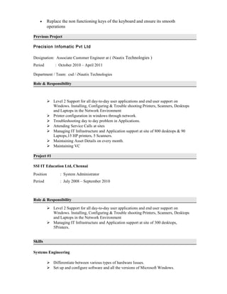 • Replace the non functioning keys of the keyboard and ensure its smooth
operations
Previous Project
Precision Infomatic Pvt Ltd
Designation: Associate Customer Engineer at ( iNautix Technologies )
Period : October 2010 – April 2011
Department / Team: csd / iNautix Technologies
Role & Responsibility
 Level 2 Support for all day-to-day user applications and end user support on
Windows. Installing, Configuring & Trouble shooting Printers, Scanners, Desktops
and Laptops in the Network Environment
 Printer configuration in windows through network.
 Troubleshooting day to day problem in Applications.
 Attending Service Calls at sites
 Managing IT Infrastructure and Application support at site of 800 desktops & 90
Laptops,15 HP printers, 5 Scanners.
 Maintaining Asset Details on every month.
 Maintaining VC
Project #1
SSI IT Education Ltd, Chennai
Position : System Administrator
Period : July 2008 – September 2010
Role & Responsibility
 Level 2 Support for all day-to-day user applications and end user support on
Windows. Installing, Configuring & Trouble shooting Printers, Scanners, Desktops
and Laptops in the Network Environment
 Managing IT Infrastructure and Application support at site of 300 desktops,
5Printers.
Skills
Systems Engineering
 Differentiate between various types of hardware Issues.
 Set up and configure software and all the versions of Microsoft Windows.
 