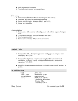  Build and maintain a computer.
 Troubleshoot software and hardware problems.
Networking
 Find out network hardware devices and cabling and their working.
 Implement IP schemes and administrate the groups.
 Expert in DNS, Active Directory, DHCP and WINS.
 Crimp network cables.
Communications
 Demonstrated skills to answer technical questions with different degrees of computer
skills.
 Willingness to learn new things and work well with others.
 Good presentation skills.
 Demonstrated leadership skills in a team environment.
Academic Profile
 Completed my B.C.A (Computer Application) in Alagappa University and scored
aggregate of 60% (2013).
 Completed my Diploma in computer engineering from Hindustan Institute of
Engineering Technology College. Affiliated to Anna University and scored an
aggregate of 65% (2008) .
 Completed my Secondary education from Government high school and Scored 73 %
(1998).
Personal Particulars
D.O.B : 07.04.1980
Father’s Name : Vedhamuthu Jayapal
Languages known : Tamil, English.
Address : 3/279, God’s Gift Illam
Palani Road, Vedasandur
Dindigul (DT),
Tamil Nadu-624710
Place: Chennai [V. Immanuel Arul Singh]
 