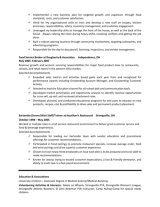  Implemented a new business plan for targeted growth and expansion through food
standards, costs, and customer satisfaction.
 Hired for my organizational skills to train and develop a new staff on recipes, kitchen
processes, responsibilities, safety, inventory management, and customer engagement.
 Leveraged my leadership skills to manage the front of the house, as well as the back of the
house. Always rallying the team during heavy shifts, resolving conflicts and getting the job
done.
 Built a robust catering business through community involvement, targeting outreaches, and
advertising programs.
 Responsible for the day-to-day payroll, licensing, inspections, and vendor management.
Food Service Broker at Daugherty & Associates Independence, OH
May 2005- February 2007
Revenue growth and account servicing responsibilities for major food product lines to restaurants,
schools, and retail stores in the western Ohio market.
Selected Accomplishments
 Exceeded sales metrics and activities based goals each year from and recognized for
performance awards including Outstanding Account Manager, and Outstanding Customer
Activity.
 Selected to lead the Education channel for all school bids and communication tools.
 Developed market penetration and opportunity analysis to identify revenue opportunities
for cross-sell, up-sell, and increased attachment rates.
 Developed, planned, and conducted educational programs for end users to educate on new
products, recipes, cost & profitability to drive sales and permanent product placement.
Bartender/Server/Wait Staff/Trainer at Houlihan’s Restaurant Strongsville, OH
October 1998 – May 2005
Worked in multiple roles in a full service restaurant environment to deliver great customer service and
food & beverage experiences.
Selected Accomplishments
 Responsible for leading our bartender team with vendor education and promotional
offerings for customer recommendations.
 Participated in food tastings to promote restaurant specials, increase average order, food
and wine pairings and drive superior customer experience.
 Chosen to train newly hired employees on how each dish is to be prepared and to be able to
make recommendations.
 Known for always trying to exceed customer expectations, a fast & friendly demeanor, and
ability to multi-task in a fast-paced environment.
Education & Associations
University of Akron – Associate Degree in Medical Science/Medical Assisting
Volunteering Activities & Interests: Meals on Wheels, Strongsville PTA, Strongsville Women’s League,
Strongsville Athletic Boosters, St John Newman PSR Instructor, Camp Nuhop-Camp for special needs
children
 