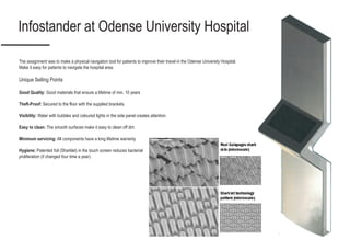 Infostander at Odense University Hospital
The assignment was to make a physical navigation tool for patients to improve their travel in the Odense University Hospital.
Make it easy for patients to navigate the hospital area.
Unique Selling Points
Good Quality: Good materials that ensure a lifetime of min. 10 years
Theft-Proof: Secured to the floor with the supplied brackets.
Visibility: Water with bubbles and coloured lights in the side panel creates attention.
Easy to clean: The smooth surfaces make it easy to clean off dirt.
Minimum servicing: All components have a long lifetime warranty
Hygiene: Patented foil (Sharklet) in the touch screen reduces bacterial
proliferation (if changed four time a year).
 