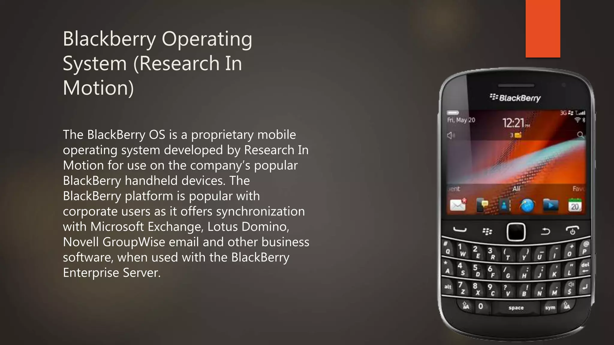 Blackberry Operating
System (Research In
Motion)
The BlackBerry OS is a proprietary mobile
operating system developed by Research In
Motion for use on the company’s popular
BlackBerry handheld devices. The
BlackBerry platform is popular with
corporate users as it offers synchronization
with Microsoft Exchange, Lotus Domino,
Novell GroupWise email and other business
software, when used with the BlackBerry
Enterprise Server.
 
