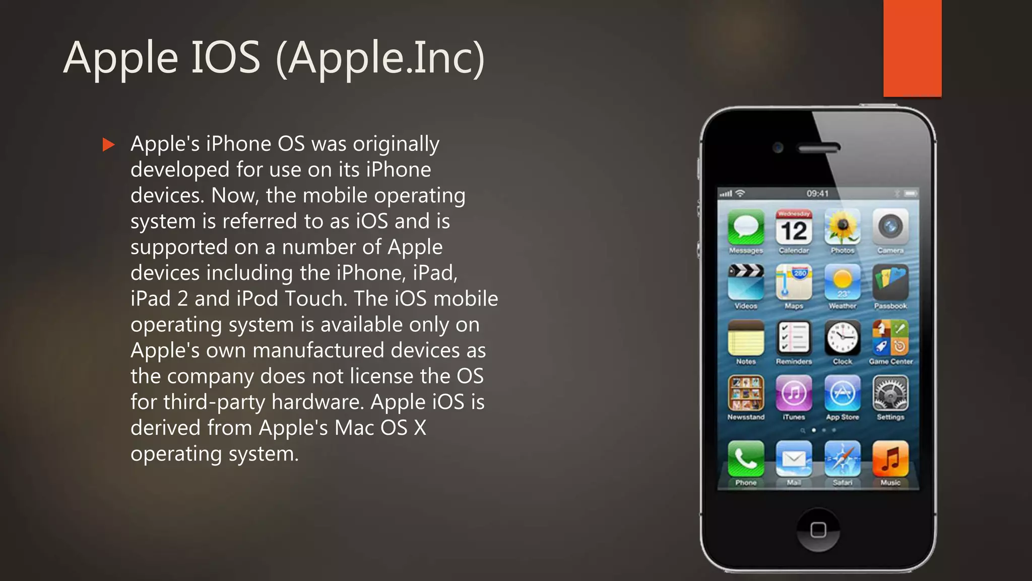 Apple IOS (Apple.Inc)
 Apple's iPhone OS was originally
developed for use on its iPhone
devices. Now, the mobile operating
system is referred to as iOS and is
supported on a number of Apple
devices including the iPhone, iPad,
iPad 2 and iPod Touch. The iOS mobile
operating system is available only on
Apple's own manufactured devices as
the company does not license the OS
for third-party hardware. Apple iOS is
derived from Apple's Mac OS X
operating system.
 