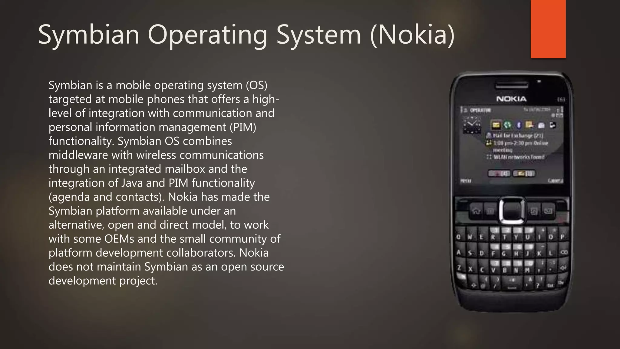 Symbian Operating System (Nokia)
Symbian is a mobile operating system (OS)
targeted at mobile phones that offers a high-
level of integration with communication and
personal information management (PIM)
functionality. Symbian OS combines
middleware with wireless communications
through an integrated mailbox and the
integration of Java and PIM functionality
(agenda and contacts). Nokia has made the
Symbian platform available under an
alternative, open and direct model, to work
with some OEMs and the small community of
platform development collaborators. Nokia
does not maintain Symbian as an open source
development project.
 