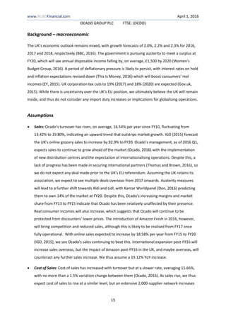 www.NUBSFinancial.com April 1, 2016
OCADO GROUP PLC FTSE: (OCDO)
15
Background – macroeconomic
The UK’s economic outlook remains mixed, with growth forecasts of 2.0%, 2.2% and 2.3% for 2016,
2017 and 2018, respectively (BBC, 2016). The government is pursuing austerity to meet a surplus at
FY20, which will see annual disposable income falling by, on average, £1,500 by 2020 (Women’s
Budget Group, 2016). A period of deflationary pressure is likely to persist, with interest rates on hold
and inflation expectations revised down (This Is Money, 2016) which will boost consumers’ real
incomes (EY, 2015). UK corporation tax cuts to 19% (2017) and 18% (2020) are expected (Gov.uk,
2015). While there is uncertainty over the UK’s EU position, we ultimately believe the UK will remain
inside, and thus do not consider any import duty increases or implications for globalising operations.
Assumptions
 Sales: Ocado’s turnover has risen, on average, 16.54% per year since FY10, fluctuating from
13.42% to 19.80%, indicating an upward trend that outstrips market growth. IGD (2015) forecast
the UK’s online grocery sales to increase by 92.9% to FY20. Ocado’s management, as of 2016 Q1,
expects sales to continue to grow ahead of the market (Ocado, 2016) with the implementation
of new distribution centres and the expectation of internationalising operations. Despite this, a
lack of progress has been made in securing international partners (Thomas and Brown, 2016), so
we do not expect any deal made prior to the UK’s EU referendum. Assuming the UK retains its
association, we expect to see multiple deals overseas from 2017 onwards. Austerity measures
will lead to a further shift towards Aldi and Lidl, with Kantar Worldpanel (Don, 2016) predicting
them to own 14% of the market at FY20. Despite this, Ocado’s increasing margins and market
share from FY13 to FY15 indicate that Ocado has been relatively unaffected by their presence.
Real consumer incomes will also increase, which suggests that Ocado will continue to be
protected from discounters’ lower prices. The introduction of Amazon Fresh in 2016, however,
will bring competition and reduced sales, although this is likely to be realised from FY17 once
fully operational. With online sales expected to increase by 18.58% per year from FY15 to FY20
(IGD, 2015), we see Ocado’s sales continuing to beat this. International expansion post-FY16 will
increase sales overseas, but the impact of Amazon post-FY16 in the UK, and maybe overseas, will
counteract any further sales increase. We thus assume a 19.12% YoY increase.
 Cost of Sales: Cost of sales has increased with turnover but at a slower rate, averaging 15.66%,
with no more than a 1.5% variation change between them (Ocado, 2016). As sales rise, we thus
expect cost of sales to rise at a similar level, but an extensive 2,000-supplier network increases
 