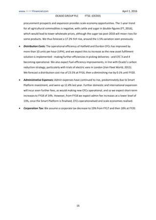 www.NUBSFinancial.com April 1, 2016
OCADO GROUP PLC FTSE: (OCDO)
16
procurement prospects and expansion provides scale economy opportunities. The 1-year trend
for all agricultural commodities is negative, with cattle and sugar in double-figures (FT, 2016),
which would lead to lower wholesale prices, although the sugar tax post-2018 will mean rises for
some products. We thus forecast a 17.2% YoY rise, around the 1.5% variation seen previously.
 Distribution Costs: The operational efficiency of Hatfield and Durdon CFCs has improved by
more than 10 units per hour (UPH), and we expect this to increase as the new asset fulfilment
solution is implemented - making further efficiencies in picking deliveries - and CFC 3 and 4
becoming operational. We also expect fuel-efficiency improvements, in line with Ocado’s carbon
reduction strategy, particularly with trials of electric vans in London (Van Fleet World, 2015).
We forecast a distribution cost rise of 23.5% at FY16, then a diminishing rise by 0.1% until FY20.
 Administrative Expenses: Admin expenses have continued to rise, predominately due to Smart
Platform investment, and were up 12.4% last year. Further domestic and international expansion
will incur even further fees, as would making new CFCs operational, and so we expect short-term
increases to FY18 of 14%. However, from FY18 we expect admin fee increases at a lower level of
13%, once the Smart Platform is finalised, CFCs operationalised and scale economies realised.
 Corporation Tax: We assume a corporate tax decrease to 19% from FY17 and then 18% at FY20.
 