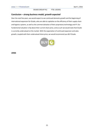 www.NUBSFinancial.com April 1, 2016
OCADO GROUP PLC FTSE: (OCDO)
21
Conclusion – strong business model, growth expected
Over the next five years, we would expect to see continued domestic growth and the beginning of
international expansion for Ocado, who are able to capitalise on the efficiency of their supply-chain
and logistics systems, as well as the commercialisation of their proprietary technology and IP. Our
fundamental valuation is 9p above their current share price, and as such we would state that Ocado
is currently undervalued on the market. With the expectation of continued expansion and sales
growth, coupled with their undervalued share price, we would recommend you BUY Ocado.
(3958)
BUY
 