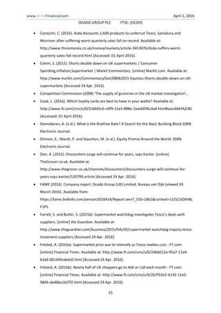 www.NUBSFinancial.com April 1, 2016
OCADO GROUP PLC FTSE: (OCDO)
25
 Canocchi, C. (2016). Asda discounts 1,600 products to undercut Tesco, Sainsbury and
Morrison after suffering worst quarterly sales fall on record. Available at:
http://www.thisismoney.co.uk/money/markets/article-3453076/Asda-suffers-worst-
quarterly-sales-fall-record.html (Accessed: 01 April 2016).
 Colvin, S. (2015). Shorts double down on UK supermarkets | Consumer
Spending,Inflation,Supermarket | Markit Commentary. [online] Markit.com. Available at:
http://www.markit.com/Commentary/Get/08062015-Equities-Shorts-double-down-on-UK-
supermarkets [Accessed 24 Apr. 2016].
 Competition Commission (2008) ‘The supply of groceries in the UK market investigation’, .
 Cook, L. (2016). Which loyalty cards are best to have in your wallet? Available at:
http://www.ft.com/cms/s/0/2c6645c6-e9f9-11e5-888e-2eadd5fbc4a4.html#axzz46kYkjCB5
(Accessed: 01 April 2016).
 Damodaran, A. (n.d.). What is the Riskfree Rate? A Search for the Basic Building Block.SSRN
Electronic Journal.
 Dimson, E., Marsh, P. and Staunton, M. (n.d.). Equity Premia Around the World. SSRN
Electronic Journal.
 Don, A. (2015). Discounters surge will continue for years, says Kantar. [online]
TheGrocer.co.uk. Available at:
http://www.thegrocer.co.uk/channels/discounters/discounters-surge-will-continue-for-
years-says-kantar/520799.article [Accessed 24 Apr. 2016].
 FAME (2016). Company report: Ocado Group (UK) Limited. Bureau van Dijk [viewed 24
March 2016]. Available from:
https://fame.bvdinfo.com/version2016414/Report.serv?_CID=1861&context=11J5C5OXHBL
F1PS
 Farrell, S. and Butler, S. (2015b). Supermarket watchdog investigates Tesco’s deals with
suppliers. [online] the Guardian. Available at:
http://www.theguardian.com/business/2015/feb/05/supermarket-watchdog-inquiry-tesco-
treatment-suppliers [Accessed 24 Apr. 2016].
 Felsted, A. (2016a). Supermarket price war to intensify as Tesco readies cuts - FT.com.
[online] Financial Times. Available at: http://www.ft.com/cms/s/0/2d6b012a-95a7-11e4-
b3a6-00144feabdc0.html [Accessed 24 Apr. 2016].
 Felsted, A. (2016b). Nearly half of UK shoppers go to Aldi or Lidl each month - FT.com.
[online] Financial Times. Available at: http://www.ft.com/cms/s/0/2b7f33e2-6142-11e5-
9846-de406ccb37f2.html [Accessed 24 Apr. 2016].
 