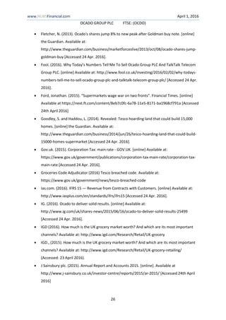 www.NUBSFinancial.com April 1, 2016
OCADO GROUP PLC FTSE: (OCDO)
26
 Fletcher, N. (2013). Ocado's shares jump 8% to new peak after Goldman buy note. [online]
the Guardian. Available at:
http://www.theguardian.com/business/marketforceslive/2013/oct/08/ocado-shares-jump-
goldman-buy [Accessed 24 Apr. 2016].
 Fool. (2016). Why Today’s Numbers Tell Me To Sell Ocado Group PLC And TalkTalk Telecom
Group PLC. [online] Available at: http://www.fool.co.uk/investing/2016/02/02/why-todays-
numbers-tell-me-to-sell-ocado-group-plc-and-talktalk-telecom-group-plc/ [Accessed 24 Apr.
2016].
 Ford, Jonathan. (2015). “Supermarkets wage war on two fronts”. Financial Times. [online]
Available at https://next.ft.com/content/8eb7c0fc-6a78-11e5-8171-ba1968cf791a [Accessed
24th April 2016]
 Goodley, S. and Haddou, L. (2014). Revealed: Tesco hoarding land that could build 15,000
homes. [online] the Guardian. Available at:
http://www.theguardian.com/business/2014/jun/26/tesco-hoarding-land-that-could-build-
15000-homes-supermarket [Accessed 24 Apr. 2016].
 Gov.uk. (2015). Corporation Tax: main rate - GOV.UK. [online] Available at:
https://www.gov.uk/government/publications/corporation-tax-main-rate/corporation-tax-
main-rate [Accessed 24 Apr. 2016].
 Groceries Code Adjudicator (2016) Tesco breached code. Available at:
https://www.gov.uk/government/news/tesco-breached-code
 Ias.com. (2016). IFRS 15 — Revenue from Contracts with Customers. [online] Available at:
http://www.iasplus.com/en/standards/ifrs/ifrs15 [Accessed 24 Apr. 2016].
 IG. (2016). Ocado to deliver solid results. [online] Available at:
http://www.ig.com/uk/shares-news/2015/06/16/ocado-to-deliver-solid-results-25499
[Accessed 24 Apr. 2016].
 IGD (2016). How much is the UK grocery market worth? And which are its most important
channels? Available at: http://www.igd.com/Research/Retail/UK-grocery
 IGD., (2015). How much is the UK grocery market worth? And which are its most important
channels? Available at: http://www.igd.com/Research/Retail/UK-grocery-retailing/
(Accessed: 23 April 2016).
 J Sainsbury plc. (2015). Annual Report and Accounts 2015. [online]. Available at
http://www.j-sainsbury.co.uk/investor-centre/reports/2015/ar-2015/ [Accessed 24th April
2016]
 