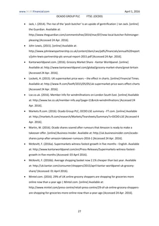www.NUBSFinancial.com April 1, 2016
OCADO GROUP PLC FTSE: (OCDO)
27
 Jack, I. (2014). The rise of the 'posh butcher' is an upside of gentrification | Ian Jack. [online]
the Guardian. Available at:
http://www.theguardian.com/commentisfree/2014/mar/07/new-local-butcher-fishmonger-
pleasing [Accessed 24 Apr. 2016].
 John Lewis, (2015). [online] Available at:
http://www.johnlewispartnership.co.uk/content/dam/cws/pdfs/financials/annual%20report
s/john-lewis-partnership-plc-annual-report-2015.pdf [Accessed 24 Apr. 2016].
 Kantarworldpanel.com. (2016). Grocery Market Share - Kantar Worldpanel. [online]
Available at: http://www.kantarworldpanel.com/global/grocery-market-share/great-britain
[Accessed 24 Apr. 2016].
 Lockett, H. (2015). UK supermarket price wars – the effect in charts. [online] Financial Times.
Available at: http://www.ft.com/fastft/2015/05/05/uk-supermarket-price-wars-effect-charts
[Accessed 24 Apr. 2016].
 Lse.co.uk. (2016). Member Info for windmillnations on London South East. [online] Available
at: http://www.lse.co.uk/member-info.asp?page=11&nick=windmillnations [Accessed 24
Apr. 2016].
 Markets.ft.com. (2016). Ocado Group PLC, OCDO:LSE summary - FT.com. [online] Available
at: http://markets.ft.com/research/Markets/Tearsheets/Summary?s=OCDO:LSE [Accessed 4
Apr. 2016].
 Martin, W. (2016). Ocado shares soared after rumours that Amazon is ready to make a
takeover offer. [online] Business Insider. Available at: http://uk.businessinsider.com/ocado-
shares-jump-after-amazon-takeover-rumours-2016-1 [Accessed 24 Apr. 2016].
 McKevitt, F. (2016a). Supermarkets witness fastest growth in five months - English. Available
at: http://www.kantarworldpanel.com/en/Press-Releases/Supermarkets-witness-fastest-
growth-in-five-months (Accessed: 03 April 2016).
 McKevitt, F. (2016b). Average shopping basket now 2.1% cheaper than last year. Available
at: http://uk.kantar.com/consumer/shoppers/2015/april-kantar-worldpanel-uk-grocery-
share/ (Accessed: 01 April 2016).
 Mintel.com. (2016). 29% of UK online grocery shoppers are shopping for groceries more
online now than a year ago | Mintel.com. [online] Available at:
http://www.mintel.com/press-centre/retail-press-centre/29-of-uk-online-grocery-shoppers-
are-shopping-for-groceries-more-online-now-than-a-year-ago [Accessed 24 Apr. 2016].
 