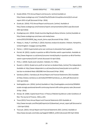 www.NUBSFinancial.com April 1, 2016
OCADO GROUP PLC FTSE: (OCDO)
28
 Ocado (2016). FY15 Annual Report and Accounts. [online] Available at:
http://www.ocadogroup.com/~/media/Files/O/Ocado-Group/documents/fy15-annual-
report-2015-v2.pdf [Accessed 24 Apr. 2016].
 Ocado plc. (2016). FY15 Annual Report and Accounts. [online]. Available at
http://www.ocadogroup.com/investors/reports-and-presentations/2015.aspx [Accessed
24th April 2016]
 Ocadogroup.com. (2016). Ocado launches Bag Recycle Bonus Scheme. [online] Available at:
http://www.ocadogroup.com/news-and-media/news-
centre/2015/20150930_bag_recycle_bonus.aspx [Accessed 24 Apr. 2016].
 Palepu, K., Healy, P. and Peek, E. (2013). Business analysis & valuation. Andover, Hampshire,
United Kingdom: Cengage Learning EMEA.
 Palmer, J. (2015) Supermarkets price war continues to devastate food suppliers.
 Perrett, M. (2015). Loyalty in question as 40% of families switch supermarkets. Available at:
http://www.thegrocer.co.uk/stores/consumer-trends/loyalty-in-question-as-40-of-families-
switch-supermarkets/521477.article (Accessed: 01 April 2016).
 Pinto, J. (2010). Equity asset valuation. Hoboken, N.J: Wiley.
 Russell, A. (2015). Ocado turns profit at last but no dividend likely. [online] The Independent.
Available at: http://www.independent.co.uk/news/business/news/ocado-turns-profit-at-
last-but-no-dividend-likely-10022085.html [Accessed 24 Apr. 2016].
 Sainsbury (2015). J Sainsbury plc Annual Report and Financial Statements 2015 Available
at:https://www.j-sainsbury.co.uk/media/2475907/sainsburys_ar_2015.pdf (Accessed at :
15th April 2016)
 Seekingalpha.com. (2016). [online] Available at: http://seekingalpha.com/article/3956818-
ocado-strongly-positioned-benefit-continuing-channel-shift-online-grocery-sales [Accessed
24 Apr. 2016].
 Sharpe, W. (1964). Capital Asset Prices: A Theory of Market Equilibrium under Conditions of
Risk. The Journal of Finance, 19(3), p.425.
 Tesco (2015).Tesco Annual Report and Financial Statements 2015 Available at:
http://www.tescoplc.com/files/pdf/reports/ar15/download_annual_report.pdf (Accessed at
: 15th April 2016)
 Tesco plc. (2015). Annual Report and Financial Statements 2015. [online]. Available at
http://www.tescoplc.com/index.asp?pageid=548#ref_ar2015 [Accessed 24th April 2016]
 