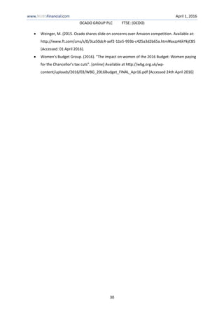 www.NUBSFinancial.com April 1, 2016
OCADO GROUP PLC FTSE: (OCDO)
30
 Weinger, M. (2015. Ocado shares slide on concerns over Amazon competition. Available at:
http://www.ft.com/cms/s/0/3ca50dc4-aef2-11e5-993b-c425a3d2b65a.html#axzz46kYkjCB5
(Accessed: 01 April 2016).
 Women’s Budget Group. (2016). “The impact on women of the 2016 Budget: Women paying
for the Chancellor’s tax cuts”. [online] Available at http://wbg.org.uk/wp-
content/uploads/2016/03/WBG_2016Budget_FINAL_Apr16.pdf [Accessed 24th April 2016]
 