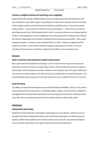www.NUBSFinancial.com April 1, 2016
OCADO GROUP PLC FTSE: (OCDO)
3
Products undifferentiated and switching costs negligible
Supermarkets offer broadly undifferentiated products through widely-offered branded items and
near-substitutes in own-brand ranges. The proliferation of discounters indicates the price sensitivity
of the average consumer and limited customer loyalty to established chains. Those with customer
loyalty schemes – most prevalent of which are Tesco and Sainsbury’s – hope to lock-in consumers,
but falling rewards (Cook, 2016) coupled with the shift in consumer preferences are dampening their
influence. Switching grocers entails no additional costs, with supermarket’s charging similar delivery
fees that are independent of the distance travelled and stores being easily accessible – with London
having on average 1.1 stores per square kilometre (Barrett, 2015) - making it straightforward for
customers to switch. In 2015, 24% of all British shoppers switched (Perrett, 2015). The ease of
switching incentivises price competition, adding to price deflation and ensuing price wars.
Entrants
Scale economies and substantial capital requirements
Big 4 supermarkets have significant advantages in terms of economies of scope and scale, brand
awareness, provision of services and large capital reserves. All-time high short positions on grocery
stocks (Colvin, 2015) indicates low investor confidence in the industry, which will make it difficult for
new entrants to obtain funding on the scale necessary to compete with the supermarket giants. This,
compounded by capital requirements and scale economies, act as a significant barrier for new firms.
Land hoarding
The 2000s saw large land hoarding from supermarkets (Goodley and Haddou, 2014) so as to prevent
rivals operating close to existing stores in profitable regions, acting as a barrier to entry. Despite the
Land Agreements Exclusion Revocation Order from the Competition Commission, hoarding is still an
issue, with Tesco currently being sued for anti-competitive behaviour (Armstrong, 2016).
Substitutes
Independent food shops
Despite the retreat of butchers, fishmongers and greengrocers across Britain, London has seen an
emergence of high-end independent grocers (Jack, 2014) that stock organic and ethically sourced
products. Whilst these establishments will attract ethical consumers who may otherwise frequent
more up-market supermarkets, their decline indicates little threat of substitutes.
 