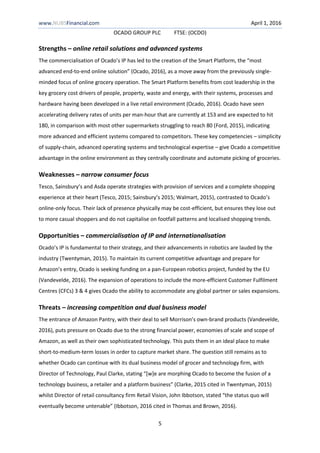 www.NUBSFinancial.com April 1, 2016
OCADO GROUP PLC FTSE: (OCDO)
5
Strengths – online retail solutions and advanced systems
The commercialisation of Ocado’s IP has led to the creation of the Smart Platform, the “most
advanced end-to-end online solution” (Ocado, 2016), as a move away from the previously single-
minded focus of online grocery operation. The Smart Platform benefits from cost leadership in the
key grocery cost drivers of people, property, waste and energy, with their systems, processes and
hardware having been developed in a live retail environment (Ocado, 2016). Ocado have seen
accelerating delivery rates of units per man-hour that are currently at 153 and are expected to hit
180, in comparison with most other supermarkets struggling to reach 80 (Ford, 2015), indicating
more advanced and efficient systems compared to competitors. These key competencies – simplicity
of supply-chain, advanced operating systems and technological expertise – give Ocado a competitive
advantage in the online environment as they centrally coordinate and automate picking of groceries.
Weaknesses – narrow consumer focus
Tesco, Sainsbury’s and Asda operate strategies with provision of services and a complete shopping
experience at their heart (Tesco, 2015; Sainsbury’s 2015; Walmart, 2015), contrasted to Ocado’s
online-only focus. Their lack of presence physically may be cost-efficient, but ensures they lose out
to more casual shoppers and do not capitalise on footfall patterns and localised shopping trends.
Opportunities – commercialisation of IP and internationalisation
Ocado’s IP is fundamental to their strategy, and their advancements in robotics are lauded by the
industry (Twentyman, 2015). To maintain its current competitive advantage and prepare for
Amazon’s entry, Ocado is seeking funding on a pan-European robotics project, funded by the EU
(Vandevelde, 2016). The expansion of operations to include the more-efficient Customer Fulfilment
Centres (CFCs) 3 & 4 gives Ocado the ability to accommodate any global partner or sales expansions.
Threats – increasing competition and dual business model
The entrance of Amazon Pantry, with their deal to sell Morrison’s own-brand products (Vandevelde,
2016), puts pressure on Ocado due to the strong financial power, economies of scale and scope of
Amazon, as well as their own sophisticated technology. This puts them in an ideal place to make
short-to-medium-term losses in order to capture market share. The question still remains as to
whether Ocado can continue with its dual business model of grocer and technology firm, with
Director of Technology, Paul Clarke, stating “[w]e are morphing Ocado to become the fusion of a
technology business, a retailer and a platform business” (Clarke, 2015 cited in Twentyman, 2015)
whilst Director of retail consultancy firm Retail Vision, John Ibbotson, stated “the status quo will
eventually become untenable” (Ibbotson, 2016 cited in Thomas and Brown, 2016).
 