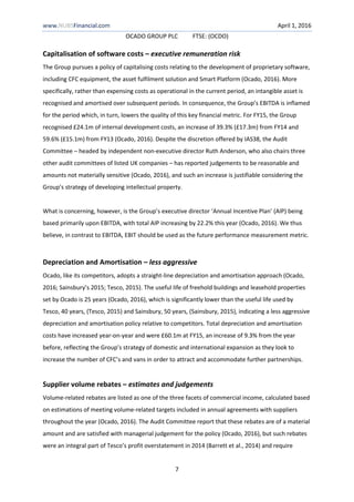 www.NUBSFinancial.com April 1, 2016
OCADO GROUP PLC FTSE: (OCDO)
7
Capitalisation of software costs – executive remuneration risk
The Group pursues a policy of capitalising costs relating to the development of proprietary software,
including CFC equipment, the asset fulfilment solution and Smart Platform (Ocado, 2016). More
specifically, rather than expensing costs as operational in the current period, an intangible asset is
recognised and amortised over subsequent periods. In consequence, the Group’s EBITDA is inflamed
for the period which, in turn, lowers the quality of this key financial metric. For FY15, the Group
recognised £24.1m of internal development costs, an increase of 39.3% (£17.3m) from FY14 and
59.6% (£15.1m) from FY13 (Ocado, 2016). Despite the discretion offered by IAS38, the Audit
Committee – headed by independent non-executive director Ruth Anderson, who also chairs three
other audit committees of listed UK companies – has reported judgements to be reasonable and
amounts not materially sensitive (Ocado, 2016), and such an increase is justifiable considering the
Group’s strategy of developing intellectual property.
What is concerning, however, is the Group’s executive director ‘Annual Incentive Plan’ (AIP) being
based primarily upon EBITDA, with total AIP increasing by 22.2% this year (Ocado, 2016). We thus
believe, in contrast to EBITDA, EBIT should be used as the future performance measurement metric.
Depreciation and Amortisation – less aggressive
Ocado, like its competitors, adopts a straight-line depreciation and amortisation approach (Ocado,
2016; Sainsbury’s 2015; Tesco, 2015). The useful life of freehold buildings and leasehold properties
set by Ocado is 25 years (Ocado, 2016), which is significantly lower than the useful life used by
Tesco, 40 years, (Tesco, 2015) and Sainsbury, 50 years, (Sainsbury, 2015), indicating a less aggressive
depreciation and amortisation policy relative to competitors. Total depreciation and amortisation
costs have increased year-on-year and were £60.1m at FY15, an increase of 9.3% from the year
before, reflecting the Group’s strategy of domestic and international expansion as they look to
increase the number of CFC’s and vans in order to attract and accommodate further partnerships.
Supplier volume rebates – estimates and judgements
Volume-related rebates are listed as one of the three facets of commercial income, calculated based
on estimations of meeting volume-related targets included in annual agreements with suppliers
throughout the year (Ocado, 2016). The Audit Committee report that these rebates are of a material
amount and are satisfied with managerial judgement for the policy (Ocado, 2016), but such rebates
were an integral part of Tesco’s profit overstatement in 2014 (Barrett et al., 2014) and require
 