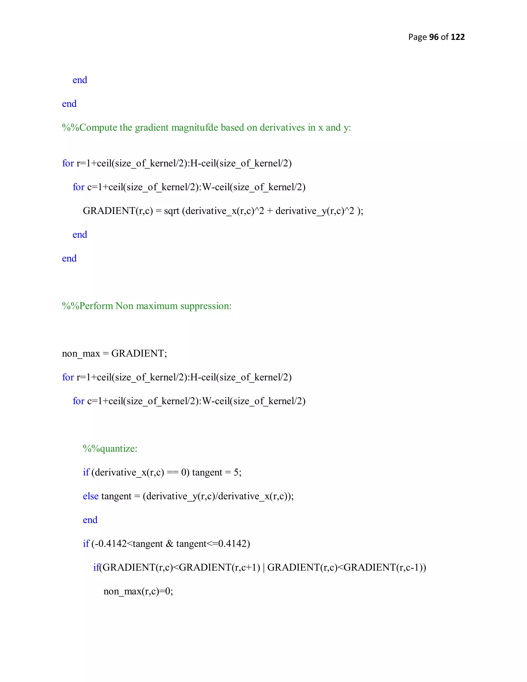Page 96 of 122
end
end
%%Compute the gradient magnitufde based on derivatives in x and y:
for r=1+ceil(size_of_kernel/2):H-ceil(size_of_kernel/2)
for c=1+ceil(size_of_kernel/2):W-ceil(size_of_kernel/2)
GRADIENT(r,c) = sqrt (derivative_x(r,c)^2 + derivative_y(r,c)^2 );
end
end
%%Perform Non maximum suppression:
non_max = GRADIENT;
for r=1+ceil(size_of_kernel/2):H-ceil(size_of_kernel/2)
for c=1+ceil(size_of_kernel/2):W-ceil(size_of_kernel/2)
%%quantize:
if (derivative_x(r,c) == 0) tangent = 5;
else tangent = (derivative_y(r,c)/derivative_x(r,c));
end
if (-0.4142<tangent & tangent<=0.4142)
if(GRADIENT(r,c)<GRADIENT(r,c+1) | GRADIENT(r,c)<GRADIENT(r,c-1))
non_max(r,c)=0;
 