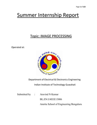 Page 1 of 122
Summer Internship Report
Topic: IMAGE PROCESSING
Operated at:
Department of Electrical & Electronics Engineering
Indian Institute of Technology Guwahati
Submitted by : Aravind N Kumar
BL.EN.U4EEE13006
Amrita School of Engineering Bengaluru
 