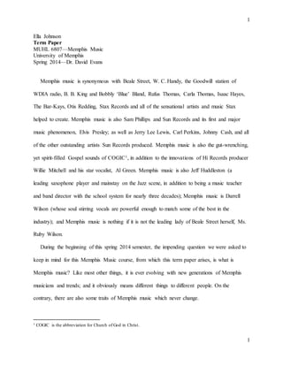 1
1
Ella Johnson
Term Paper
MUHL 6807—Memphis Music
University of Memphis
Spring 2014—Dr. David Evans
Memphis music is synonymous with Beale Street, W. C. Handy, the Goodwill station of
WDIA radio, B. B. King and Bobbly ‘Blue’ Bland, Rufus Thomas, Carla Thomas, Isaac Hayes,
The Bar-Kays, Otis Redding, Stax Records and all of the sensational artists and music Stax
helped to create. Memphis music is also Sam Phillips and Sun Records and its first and major
music phenomenon, Elvis Presley; as well as Jerry Lee Lewis, Carl Perkins, Johnny Cash, and all
of the other outstanding artists Sun Records produced. Memphis music is also the gut-wrenching,
yet spirit-filled Gospel sounds of COGIC1, in addition to the innovations of Hi Records producer
Willie Mitchell and his star vocalist, Al Green. Memphis music is also Jeff Huddleston (a
leading saxophone player and mainstay on the Jazz scene, in addition to being a music teacher
and band director with the school system for nearly three decades); Memphis music is Darrell
Wilson (whose soul stirring vocals are powerful enough to match some of the best in the
industry); and Memphis music is nothing if it is not the leading lady of Beale Street herself, Ms.
Ruby Wilson.
During the beginning of this spring 2014 semester, the impending question we were asked to
keep in mind for this Memphis Music course, from which this term paper arises, is what is
Memphis music? Like most other things, it is ever evolving with new generations of Memphis
musicians and trends; and it obviously means different things to different people. On the
contrary, there are also some traits of Memphis music which never change.
1 COGIC is the abbreviation for Church of God in Christ.
 
