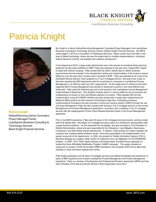 844.474.2537 www. BKFS.com
LoanSphere Business Consulting
Patricia Knight
Ms. Knight is a Senior Default/Servicing Management Consultant/Project Manager in the LoanSphere
Business Consulting & Technology Services division of Black Knight Financial Services. Her BKFS
career began in 2010 as a consultant in Professional Services. Patty’s career focus has been in the
area of default technology, where she was the project lead on multiple implementations, conducted
default classroom training, and assisted with software development.
In the beginning of 2010, a large scale national bank was in the process of converting three servicing
platforms into two client portfolios on MSP. Patty was assigned to the year long “Tango/UNO” project
to assist with Director scripting. Patty worked with the client’s default team to define business
requirements and she assisted in the development, testing and implementation of the scripts to ensure
efficiency once the new client numbers were converted in MSP. Patty was selected to be a part of the
Dedicated Service Delivery Team assigned to a Top 5 mortgage servicer. She spent over a year on
this team assisting the REO department with the revamping of processes in LoanSphere Process
Management in an effort to meet new OCC requirements. As the single point of contact for this client
regarding REO Process Management she worked to resolve all concerns in the most effective and
timely way. Patty spent the following year and a half working in the LoanSphere Invoice Management
Implementations department. She assisted multiple clients on various platforms set up business rule
configurations to ensure on time and efficient payment of invoices. Patty assisted with the first
implementation using the FISERV interface and also worked with a mega client implementing the
Milestone Billing product for their payment of foreclosure legal fees. Completing numerous
implementations throughout the year provided a continuous revenue stream to BKFS through the use
of Invoice Management. Patty has also assisted with training a Top 5 mortgage servicer on the Invoice
Management and Process Management applications. At present she is assisting a Top 10 mortgage
servicer with the realigningment of their Check Request Business Rules in the Invoice Management
application.
Prior to her BKFS experience, Patty spent 30 years in the mortgage servicing industry, working mostly
within the default area. She began her mortgage servicing career as a foreclosure representative with
a large financial institution. As she expanded her knowledge, she was promoted to Vice President of
Default Administration, where she was responsible for the Collections, Loss Mitigation, Bankruptcy,
Foreclosure, and Real Estate Owned departments. In addition, Patty worked as a liaison between her
company and a leading default software vendor, where she participated in the implementation of its
system across all of her departments. In 2004, she worked for Fidelity Information Systems (FIS) in
Business Strategy as a subject matter expert for Collections and Loss Mitigation for the MAGNIFIDE
initiative. In 2008 - 2010, Patty helped develop a Windows-based, workflow-driven application to
handle the Home Affordable Modification Program (HAMP) campaign. This system enabled an
outsourcer to process 10,000 Fannie Mae HAMP solicitations and complete 6,600 Fannie Mae trials,
resulting in many borrowers keeping their homes.
Patty Knight possesses over 35 years of mortgage servicing and default knowledge and experience,12
years of MSP experience and 6 years LoanSphere Process Management and Invoice Management
experience. Patty is a member of the Business and Professional Women’s Association (BPW) and has
been President of the DeLand DeLites Women’s Elks Orgainzation since 2010.
Patricia Knight
Default/Servicing Senior Consultant,
Project Manager/Trainer
LoanSphere Business Consulting &
Technology Services
Black Knight Financial Services
 
